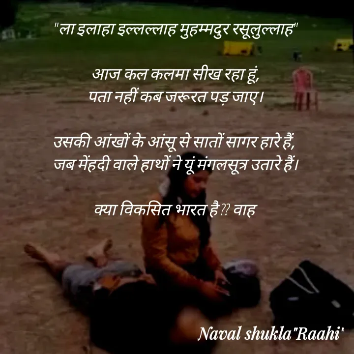 Quote by anjan shayar 🖊️ - "ला इलाहा इल्लल्लाह मुहम्मदुर रसूलुल्लाह"

आज कल कलमा सीख रहा हूं,
पता नहीं कब जरूरत पड़ जाए।

उसकी आंखों के आंसू से सातों सागर हारे हैं, 
जब मेंहदी वाले हाथों ने यूं मंगलसूत्र उतारे हैं।

क्या विकसित भारत है ?? वाह  - Made using Quotes Creator App, Post Maker App