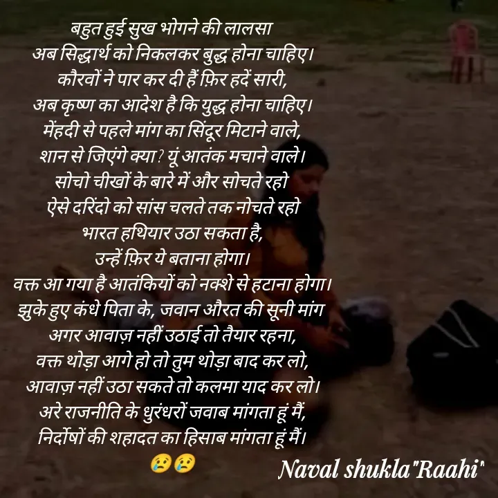 Quote by anjan shayar 🖊️ - बहुत हुई सुख भोगने की लालसा 
अब सिद्धार्थ को निकलकर बुद्ध होना चाहिए।
कौरवों ने पार कर दी हैं फ़िर हदें सारी,
अब कृष्ण का आदेश है कि युद्ध होना चाहिए।
मेंहदी से पहले मांग का सिंदूर मिटाने वाले,
शान से जिएंगे क्या ? यूं आतंक मचाने वाले।
सोचो चीखों के बारे में और सोचते रहो 
ऐसे दरिंदो को सांस चलते तक नोचते रहो
भारत हथियार उठा सकता है,
उन्हें फ़िर ये बताना होगा।
वक्त आ गया है आतंकियों को नक्शे से हटाना होगा।
झुके हुए कंधे पिता के, जवान औरत की सूनी मांग 
अगर आवाज़ नहीं उठाई तो तैयार रहना,
वक्त थोड़ा आगे हो तो तुम थोड़ा बाद कर लो,
आवाज़ नहीं उठा सकते तो कलमा याद कर लो।
अरे राजनीति के धुरंधरों जवाब मांगता हूं मैं,
निर्दोषों की शहादत का हिसाब मांगता हूं मैं।
😢😢
        - Made using Quotes Creator App, Post Maker App
