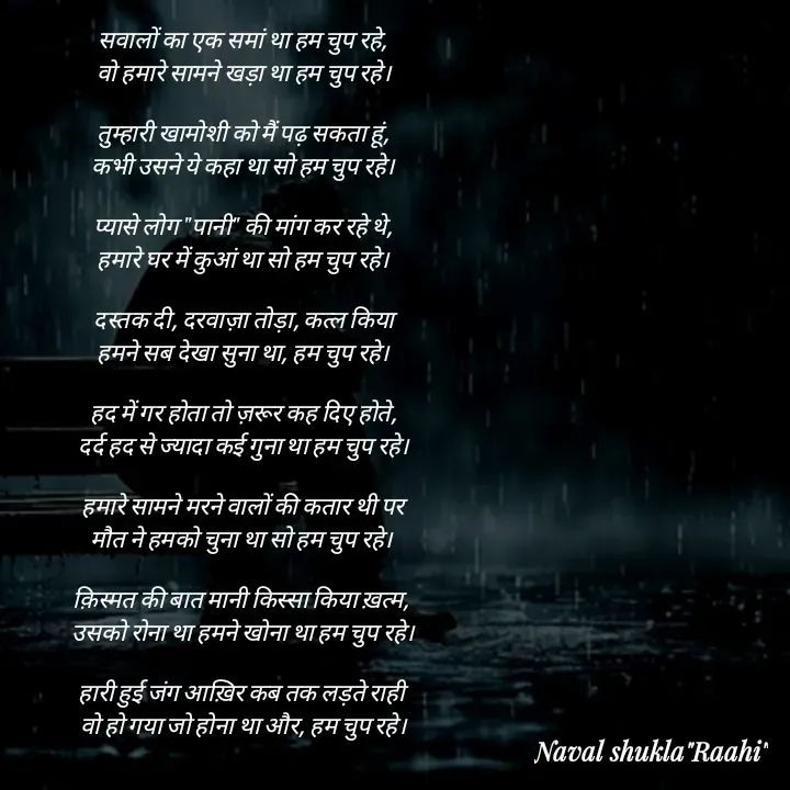 Quote by anjan shayar 🖊️ - सवालों का एक समां था हम चुप रहे,
वो हमारे सामने खड़ा था हम चुप रहे।

तुम्हारी खामोशी को मैं पढ़ सकता हूं,
कभी उसने ये कहा था सो हम चुप रहे।

प्यासे लोग "पानी" की मांग कर रहे थे,
हमारे घर में कुआं था सो हम चुप रहे।

दस्तक दी, दरवाज़ा तोड़ा, कत्ल किया
हमने सब देखा सुना था, हम चुप रहे।

हद में गर होता तो ज़रूर कह दिए होते,
दर्द हद से ज्यादा कई गुना था हम चुप रहे।

हमारे सामने मरने वालों की कतार थी पर
मौत ने हमको चुना था सो हम चुप रहे। 

क़िस्मत की बात मानी किस्सा किया ख़त्म, 
उसको रोना था हमने खोना था हम चुप रहे।

हारी हुई जंग आख़िर कब तक लड़ते राही 
वो हो गया जो होना था और, हम चुप रहे।
 - Made using Quotes Creator App, Post Maker App
