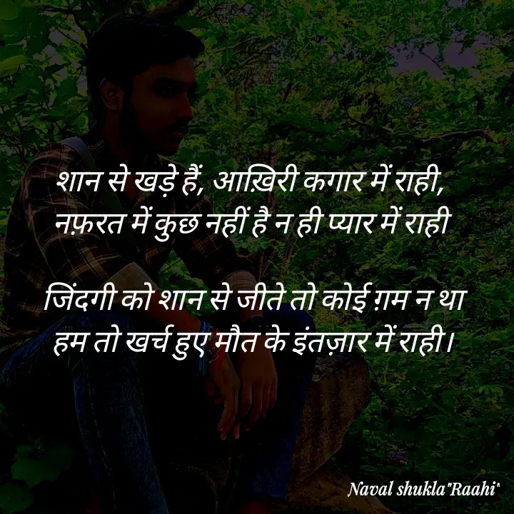 Quote by anjan shayar 🖊️ - शान से खड़े हैं, आख़िरी कगार में राही, 
नफ़रत में कुछ नहीं है न ही प्यार में राही 

जिंदगी को शान से जीते तो कोई ग़म न था
हम तो खर्च हुए मौत के इंतज़ार में राही।

 - Made using Quotes Creator App, Post Maker App
