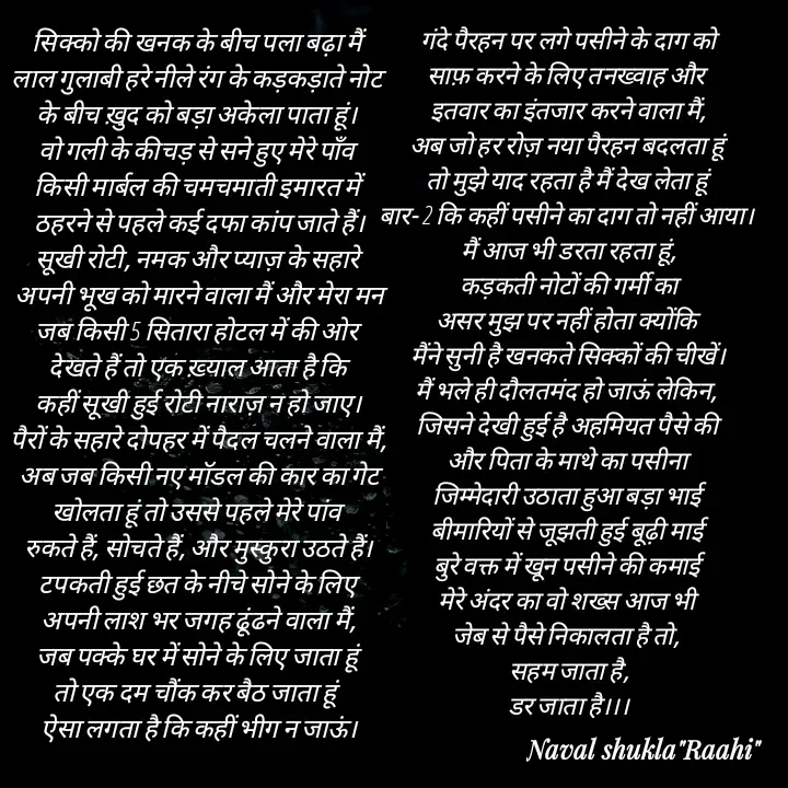 Quote by anjan shayar 🖊️ - सिक्को की खनक के बीच पला बढ़ा मैं 
लाल गुलाबी हरे नीले रंग के कड़कड़ाते नोट 
के बीच ख़ुद को बड़ा अकेला पाता हूं। 
वो गली के कीचड़ से सने हुए मेरे पाँव 
किसी मार्बल की चमचमाती इमारत में 
ठहरने से पहले कई दफा कांप जाते हैं।
सूखी रोटी, नमक और प्याज़ के सहारे 
अपनी भूख को मारने वाला मैं और मेरा मन
जब किसी 5 सितारा होटल में की ओर 
देखते हैं तो एक ख़्याल आता है कि 
कहीं सूखी हुई रोटी नाराज़ न हो जाए।
पैरों के सहारे दोपहर में पैदल चलने वाला मैं,
अब जब किसी नए मॉडल की कार का गेट
खोलता हूं तो उससे पहले मेरे पांव 
रुकते हैं, सोचते हैं, और मुस्कुरा उठते हैं।
टपकती हुई छत के नीचे सोने के लिए 
अपनी लाश भर जगह ढूंढने वाला मैं,
जब पक्के घर में सोने के लिए जाता हूं 
तो एक दम चौंक कर बैठ जाता हूं  
ऐसा लगता है कि कहीं भीग न जाऊं।गंदे पैरहन पर लगे पसीने के दाग को
साफ़ करने के लिए तनख्वाह और 
इतवार का इंतजार करने वाला मैं,
अब जो हर रोज़ नया पैरहन बदलता हूं 
तो मुझे याद रहता है मैं देख लेता हूं 
बार- 2 कि कहीं पसीने का दाग तो नहीं आया। 
मैं आज भी डरता रहता हूं,
कड़कती नोटों की गर्मी का
असर मुझ पर नहीं होता क्योंकि 
मैंने सुनी है खनकते सिक्कों की चीखें।
मैं भले ही दौलतमंद हो जाऊं लेकिन, 
जिसने देखी हुई है अहमियत पैसे की 
और पिता के माथे का पसीना 
जिम्मेदारी उठाता हुआ बड़ा भाई 
बीमारियों से जूझती हुई बूढ़ी माई 
बुरे वक्त में खून पसीने की कमाई 
मेरे अंदर का वो शख्स आज भी 
जेब से पैसे निकालता है तो, 
सहम जाता है,
डर जाता है।।। - Made using Quotes Creator App, Post Maker App