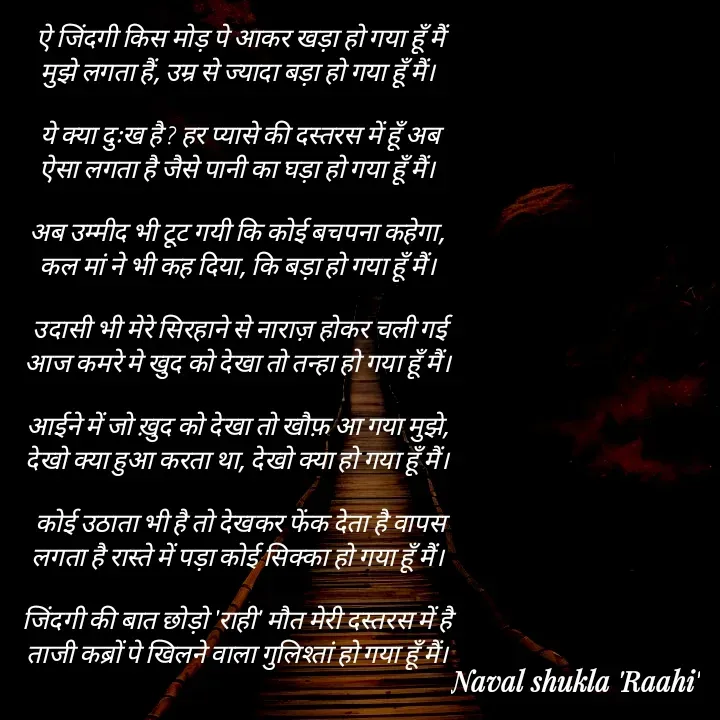 Quote by anjan shayar 🖊️ - ऐ जिंदगी किस मोड़ पे आकर खड़ा हो गया हूँ मैं
मुझे लगता हैं, उम्र से ज्यादा बड़ा हो गया हूँ मैं। 

ये क्या दुःख है ? हर प्यासे की दस्तरस में हूँ अब
ऐसा लगता है जैसे पानी का घड़ा हो गया हूँ मैं। 

अब उम्मीद भी टूट गयी कि कोई बचपना कहेगा, 
कल मां ने भी कह दिया, कि बड़ा हो गया हूँ मैं। 

उदासी भी मेरे सिरहाने से नाराज़ होकर चली गई
आज कमरे मे खुद को देखा तो तन्हा हो गया हूँ मैं। 

आईने में जो ख़ुद को देखा तो खौफ़ आ गया मुझे, 
देखो क्या हुआ करता था, देखो क्या हो गया हूँ मैं। 

कोई उठाता भी है तो देखकर फेंक देता है वापस
लगता है रास्ते में पड़ा कोई सिक्का हो गया हूँ मैं। 

जिंदगी की बात छोड़ो 'राही' मौत मेरी दस्तरस में है 
ताजी कब्रों पे खिलने वाला गुलिश्तां हो गया हूँ मैं।  - Made using Quotes Creator App, Post Maker App