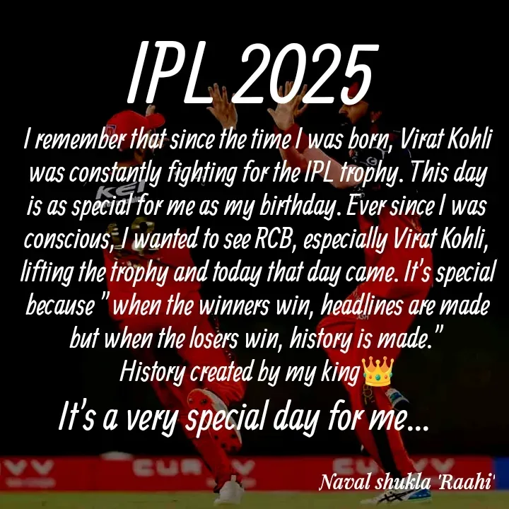 Quote by anjan shayar 🖊️ - I remember that since the time I was born, Virat Kohli was constantly fighting for the IPL trophy. This day is as special for me as my birthday. Ever since I was conscious, I wanted to see RCB, especially Virat Kohli, lifting the trophy and today that day came. It's special because "when the winners win, headlines are made but when the losers win, history is made."
History created by my king👑IPL 2025 It's a very special day for me...  - Made using Quotes Creator App, Post Maker App