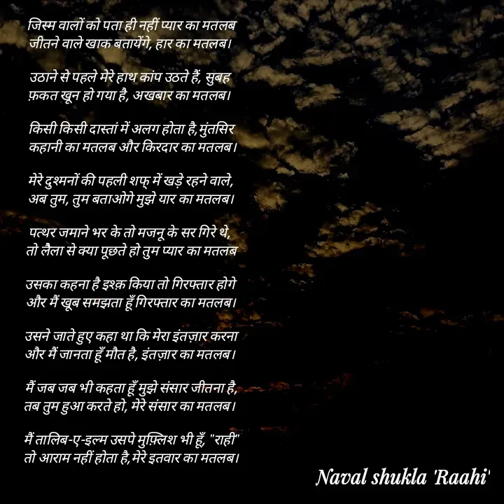Quote by anjan shayar 🖊️ - जिस्म वालों को पता ही नहीं प्यार का मतलब
जीतने वाले खाक बतायेंगे, हार का मतलब। 

उठाने से पहले मेरे हाथ कांप उठते हैं, सुबह 
फ़कत खून हो गया है, अखबार का मतलब। 

किसी किसी दास्तां में अलग होता है,मुंतसिर
 कहानी का मतलब और किरदार का मतलब।

मेरे दुश्मनों की पहली शफ् में खड़े रहने वाले,
अब तुम, तुम बताओगे मुझे यार का मतलब।

पत्थर जमाने भर के तो मजनू के सर गिरे थे, 
तो लैैला से क्या पूछते हो तुम प्यार का मतलब

उसका कहना है इश्क़ किया तो गिरफ्तार होगे 
और मैं खूब समझता हूँ गिरफ्तार का मतलब।

उसने जाते हुए कहा था कि मेरा इंतज़ार करना
और मैं जानता हूँ मौत है, इंतज़ार का मतलब। 

मैं जब जब भी कहता हूँ मुझे संसार जीतना है,
तब तुम हुआ करते हो, मेरे संसार का मतलब। 

मैं तालिब-ए-इल्म उसपे मुफ़्लिश भी हूँ, "राही"
तो आराम नहीं होता है,मेरे इतवार का मतलब। - Made using Quotes Creator App, Post Maker App