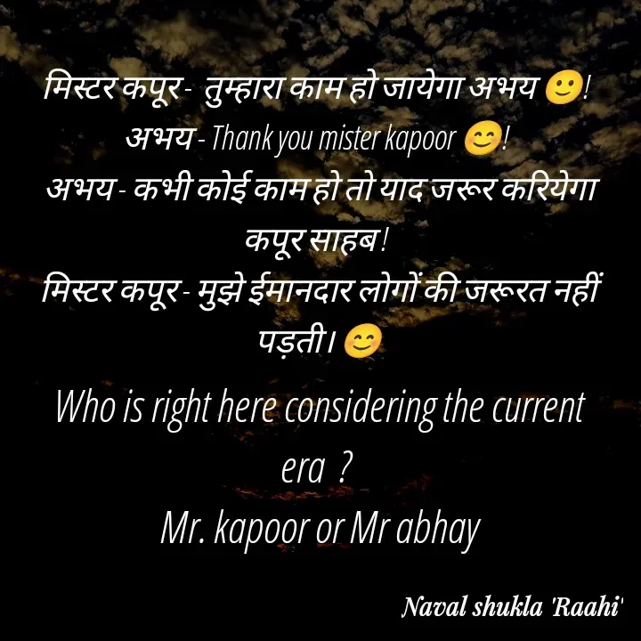 Quote by anjan shayar 🖊️ - मिस्टर कपूर -  तुम्हारा काम हो जायेगा अभय 🙂! 
अभय - Thank you mister kapoor 😊! 
अभय - कभी कोई काम हो तो याद जरूर करियेगा कपूर साहब ! 
मिस्टर कपूर - मुझे ईमानदार लोगों की जरूरत नहीं पड़ती। 😊Who is right here considering the current era  ? 
Mr. kapoor or Mr abhay - Made using Quotes Creator App, Post Maker App