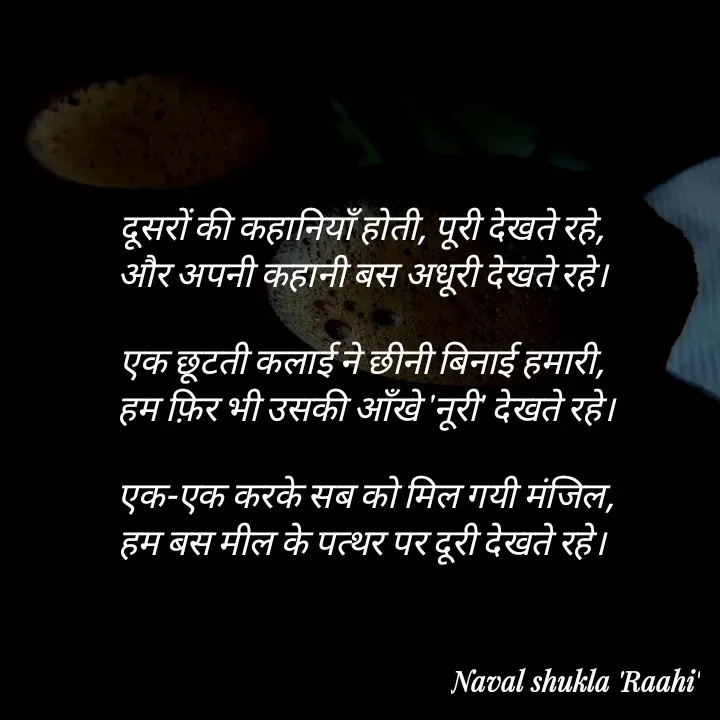 Quote by anjan shayar 🖊️ - दूसरों की कहानियाँ होती, पूरी देखते रहे, 
और अपनी कहानी बस अधूरी देखते रहे। 

एक छूटती कलाई ने छीनी बिनाई हमारी, 
हम फ़िर भी उसकी आँखे 'नूरी' देखते रहे।

एक-एक करके सब को मिल गयी मंजिल,
हम बस मील के पत्थर पर दूरी देखते रहे। 
 - Made using Quotes Creator App, Post Maker App