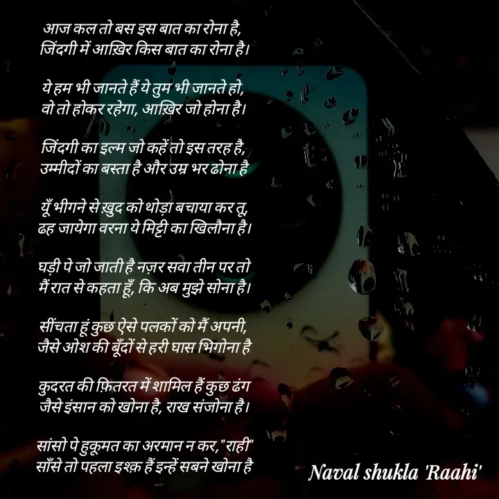 Quote by anjan shayar 🖊️ - आज कल तो बस इस बात का रोना है, 
 जिंदगी में आख़िर किस बात का रोना है।

ये हम भी जानते हैं ये तुम भी जानते हो,
 वो तो होकर रहेगा, आख़िर जो होना है। 

जिंदगी का इल्म जो कहें तो इस तरह है,
 उम्मीदों का बस्ता है और उम्र भर ढोना है

 यूँ भीगने से ख़ुद को थोड़ा बचाया कर तू,
 ढह जायेगा वरना ये मिट्टी का खिलौना है।

 घड़ी पे जो जाती है नज़र सवा तीन पर तो
 मैं रात से कहता हूँ, कि अब मुझे सोना है।

सींचता हूं कुछ ऐसे पलकों को मैं अपनी,
 जैसे ओश की बूँदों से हरी घास भिगोना है

 कुदरत की फ़ितरत में शामिल हैं कुछ ढंग
 जैसे इंसान को खोना है, राख संजोना है। 

 सांसो पे हुकूमत का अरमान न कर,"राही"
 साँसे तो पहला इश्क़ हैं इन्हें सबने खोना है - Made using Quotes Creator App, Post Maker App