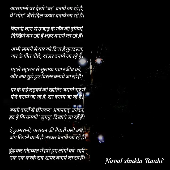 Quote by anjan shayar 🖊️ - आसमानों पर देखो "घर" बनाये जा रहे हैं,
 ये "मोम" जैसे दिल पत्थर बनाये जा रहे हैं।

  कितनी शान से उजाड़ के गाँव की दुनियां, 
 बिल्डिंगे बन रही हैं शहर बनाये जा रहे हैं।

  अभी सामने से यार को दिया है गुलदस्ता, 
 यार के पीठ पीछे, खंजर बनाये जा रहे हैं।

पहले सहूलत से सुलाया गया रकीब को, 
और अब मुड़े हुए बिस्तर बनाये जा रहे हैं।

   घर के बड़े लड़कों की खातिर जमाने भर में 
 फंदे बनाये जा रहे हैं, सर बनाये जा रहे हैं।

 बस्ती वालों से छीनकर 'आफ़ताब्' उनका,
 हद है कि उनको "जुगनू" दिखाये जा रहें हैं।

ऐ हुक्मरानों, पलायन की तैयारी करो अब,
   जंग छिड़ने वाली है लश्कर बनाये जा रहे हैं।

 ढूंढ कर मोहब्बत में हारे हुए लोगों को 'राही'
 एक एक करके सब शायर बनाये जा रहे हैं।

 - Made using Quotes Creator App, Post Maker App