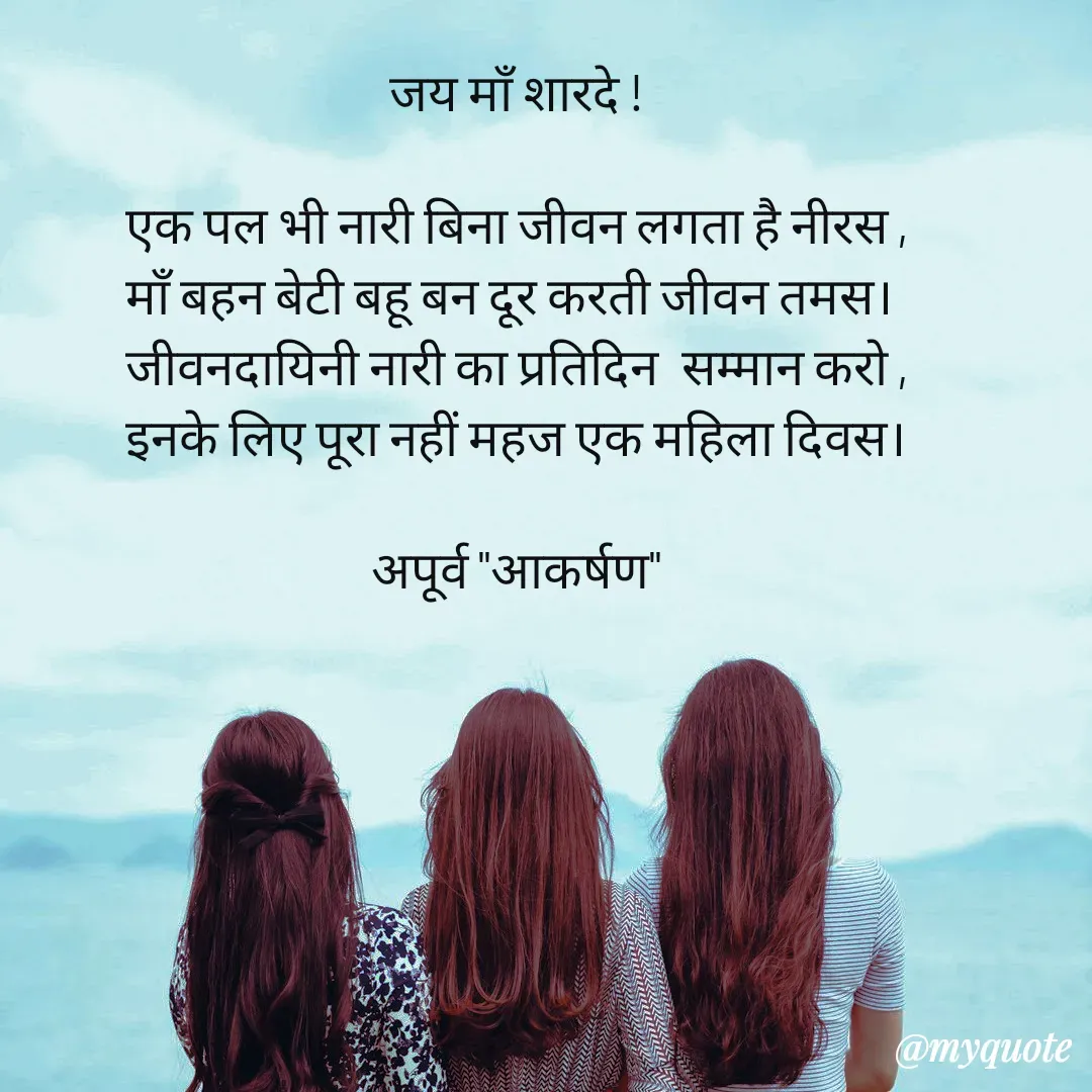 Quote by Rhythms of Life - जय माँ शारदे !

एक पल भी नारी बिना जीवन लगता है नीरस ,
माँ बहन बेटी बहू बन दूर करती जीवन तमस। 
जीवनदायिनी नारी का प्रतिदिन  सम्मान करो ,
इनके लिए पूरा नहीं महज एक महिला दिवस।

अपूर्व "आकर्षण" - Made using Quotes Creator App, Post Maker App