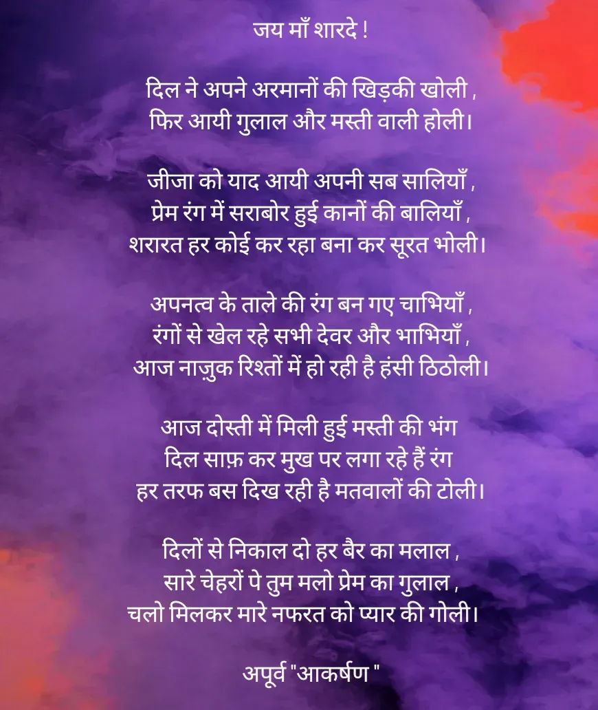 Quote by Rhythms of Life - जय माँ शारदे !

दिल ने अपने अरमानों की खिड़की खोली ,
फिर आयी गुलाल और मस्ती वाली होली।

जीजा को याद आयी अपनी सब सालियाँ ,
प्रेम रंग में सराबोर हुई कानों की बालियाँ ,
शरारत हर कोई कर रहा बना कर सूरत भोली। 

अपनत्व के ताले की रंग बन गए चाभियाँ ,
रंगों से खेल रहे सभी देवर और भाभियाँ ,
आज नाज़ुक रिश्तों में हो रही है हंसी ठिठोली।

आज दोस्ती में मिली हुई मस्ती की भंग 
दिल साफ़ कर मुख पर लगा रहे हैं रंग 
हर तरफ बस दिख रही है मतवालों की टोली।

दिलों से निकाल दो हर बैर का मलाल ,
सारे चेहरों पे तुम मलो प्रेम का गुलाल ,
चलो मिलकर मारे नफरत को प्यार की गोली।   

अपूर्व "आकर्षण " - Made using Quotes Creator App, Post Maker App