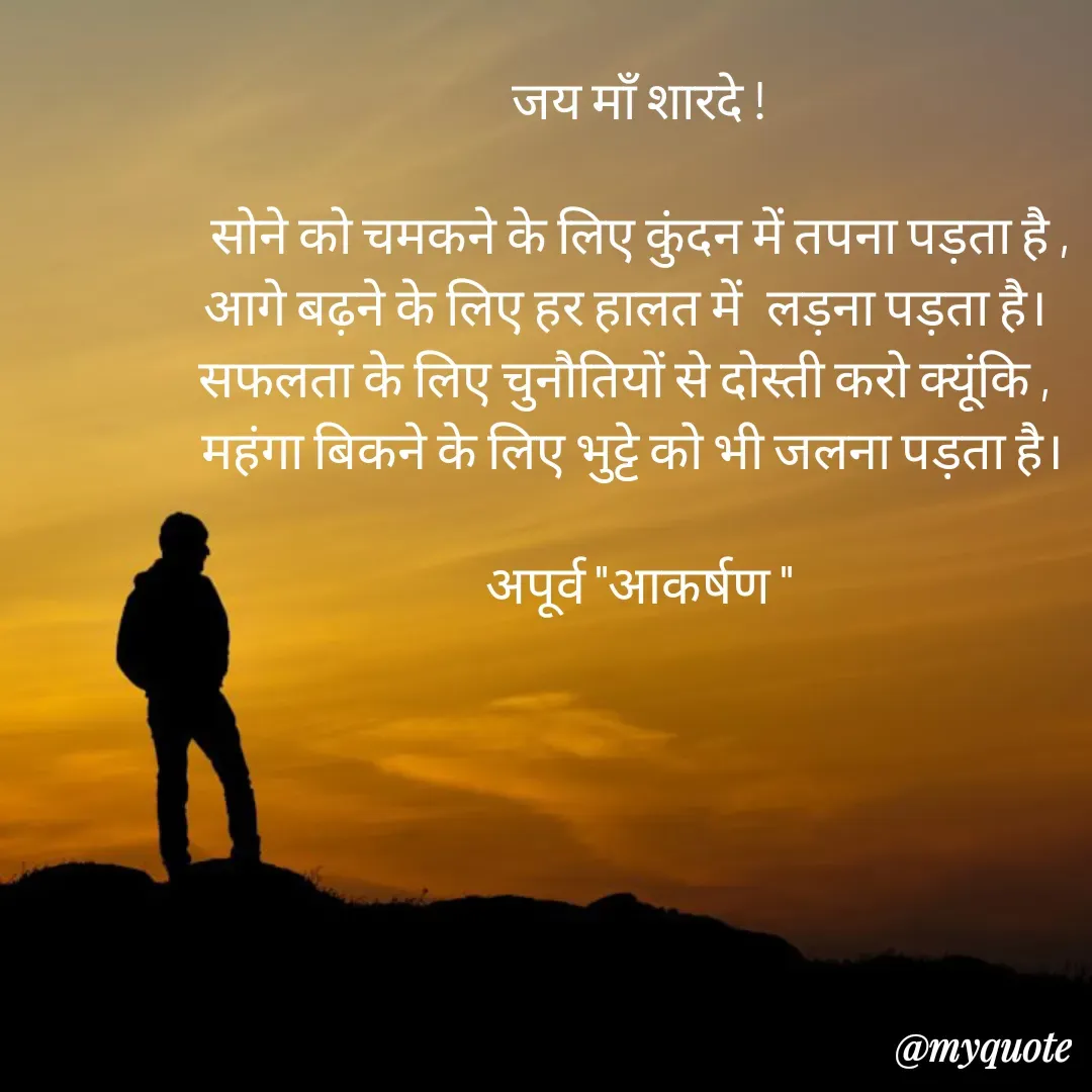 Quote by Rhythms of Life - जय माँ शारदे !

सोने को चमकने के लिए कुंदन में तपना पड़ता है ,
आगे बढ़ने के लिए हर हालत में  लड़ना पड़ता है।  
सफलता के लिए चुनौतियों से दोस्ती करो क्यूंकि ,   
महंगा बिकने के लिए भुट्टे को भी जलना पड़ता है। 

अपूर्व "आकर्षण " - Made using Quotes Creator App, Post Maker App