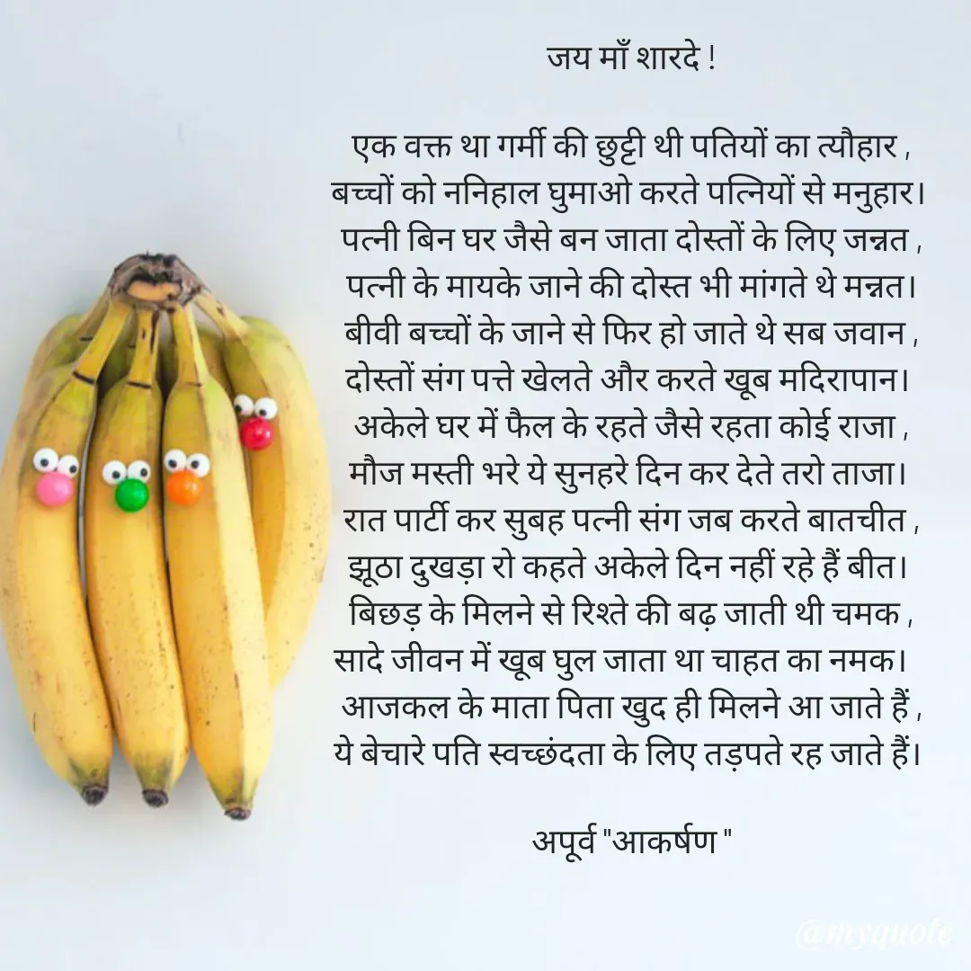 Quote by Rhythms of Life - जय माँ शारदे !

एक वक्त था गर्मी की छुट्टी थी पतियों का त्यौहार ,
बच्चों को ननिहाल घुमाओ करते पत्नियों से मनुहार। 
पत्नी बिन घर जैसे बन जाता दोस्तों के लिए जन्नत ,
पत्नी के मायके जाने की दोस्त भी मांगते थे मन्नत।
बीवी बच्चों के जाने से फिर हो जाते थे सब जवान ,
दोस्तों संग पत्ते खेलते और करते खूब मदिरापान। 
अकेले घर में फैल के रहते जैसे रहता कोई राजा ,
मौज मस्ती भरे ये सुनहरे दिन कर देते तरो ताजा। 
रात पार्टी कर सुबह पत्नी संग जब करते बातचीत ,
झूठा दुखड़ा रो कहते अकेले दिन नहीं रहे हैं बीत। 
बिछड़ के मिलने से रिश्ते की बढ़ जाती थी चमक ,
सादे जीवन में खूब घुल जाता था चाहत का नमक।   
आजकल के माता पिता खुद ही मिलने आ जाते हैं ,
ये बेचारे पति स्वच्छंदता के लिए तड़पते रह जाते हैं। 

अपूर्व "आकर्षण " - Made using Quotes Creator App, Post Maker App