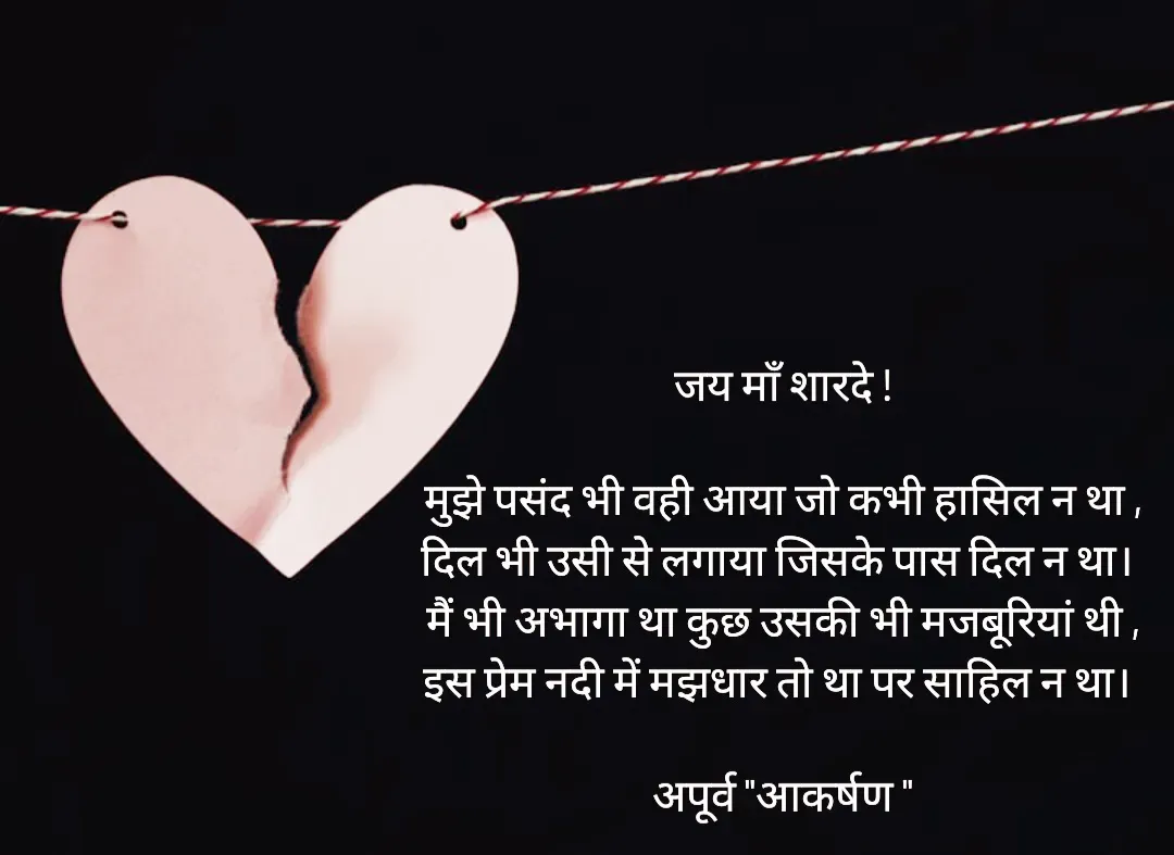 Quote by Rhythms of Life - जय माँ शारदे !

मुझे पसंद भी वही आया जो कभी हासिल न था ,
दिल भी उसी से लगाया जिसके पास दिल न था। 
मैं भी अभागा था कुछ उसकी भी मजबूरियां थी ,
इस प्रेम नदी में मझधार तो था पर साहिल न था। 

अपूर्व "आकर्षण " - Made using Quotes Creator App, Post Maker App