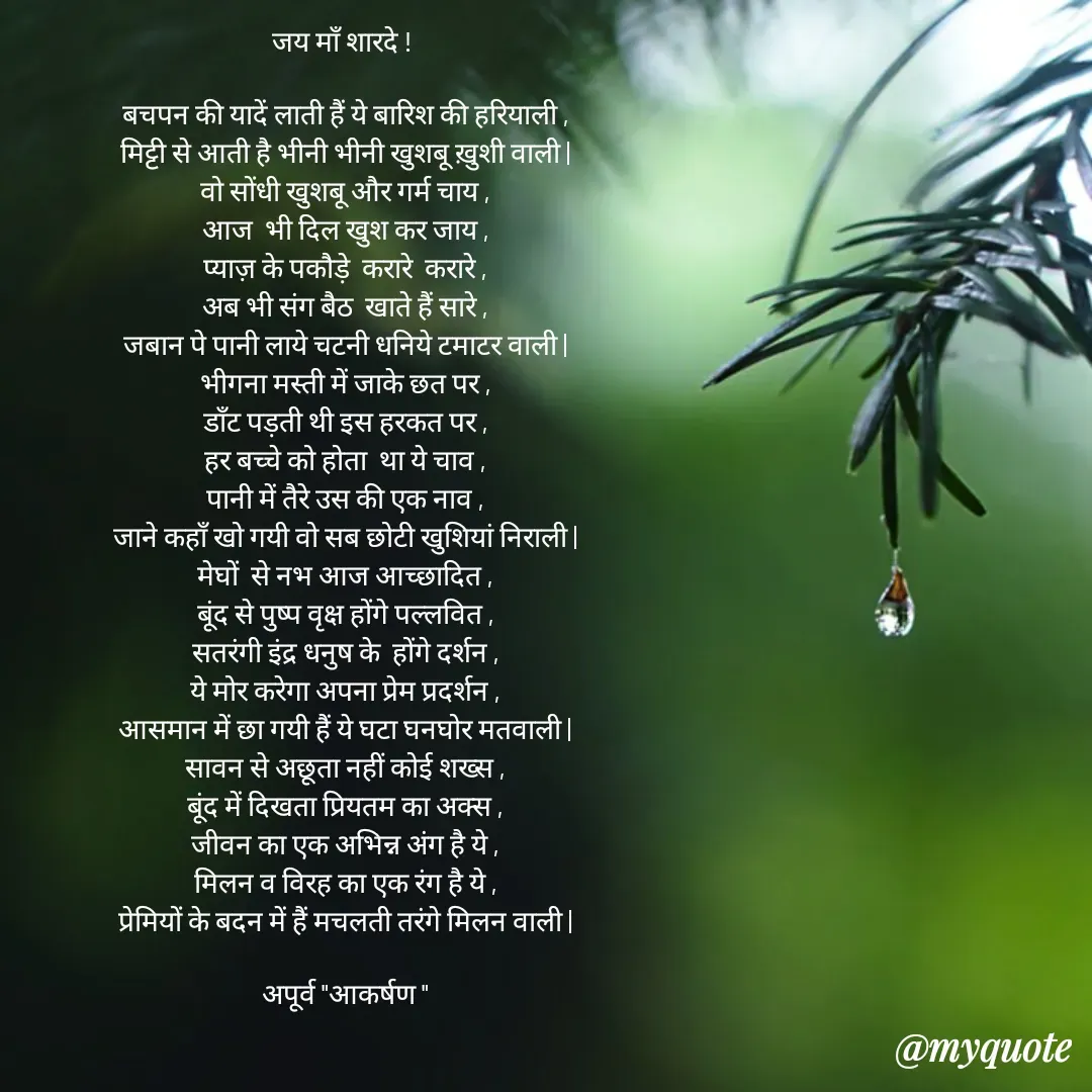 Quote by Rhythms of Life - जय माँ शारदे ! 

बचपन की यादें लाती हैं ये बारिश की हरियाली ,
मिट्टी से आती है भीनी भीनी खुशबू ख़ुशी वाली |
वो सोंधी खुशबू और गर्म चाय ,
आज  भी दिल खुश कर जाय ,
प्याज़ के पकौड़े  करारे  करारे ,
अब भी संग बैठ  खाते हैं सारे ,
जबान पे पानी लाये चटनी धनिये टमाटर वाली |
भीगना मस्ती में जाके छत पर ,
डाँट पड़ती थी इस हरकत पर ,
हर बच्चे को होता  था ये चाव ,
पानी में तैरे उस की एक नाव ,
जाने कहाँ खो गयी वो सब छोटी खुशियां निराली |
मेघों  से नभ आज आच्छादित ,
बूंद से पुष्प वृक्ष होंगे पल्लवित ,
सतरंगी इंद्र धनुष के  होंगे दर्शन ,
ये मोर करेगा अपना प्रेम प्रदर्शन ,
आसमान में छा गयी हैं ये घटा घनघोर मतवाली |
सावन से अछूता नहीं कोई शख्स ,
बूंद में दिखता प्रियतम का अक्स ,
जीवन का एक अभिन्न अंग है ये ,
मिलन व विरह का एक रंग है ये ,
प्रेमियों के बदन में हैं मचलती तरंगे मिलन वाली |

अपूर्व "आकर्षण " - Made using Quotes Creator App, Post Maker App