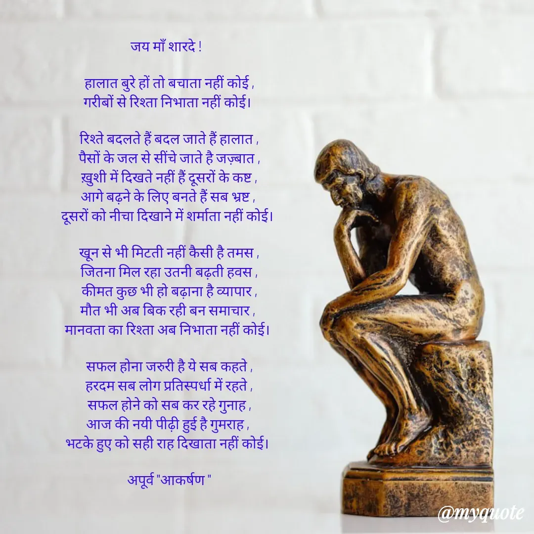 Quote by Rhythms of Life - 

जय माँ शारदे !  

हालात बुरे हों तो बचाता नहीं कोई ,
गरीबों से रिश्ता निभाता नहीं कोई। 

रिश्ते बदलते हैं बदल जाते हैं हालात ,
पैसों के जल से सींचे जाते है जज़्बात ,
ख़ुशी में दिखते नहीं हैं दूसरों के कष्ट ,
आगे बढ़ने के लिए बनते हैं सब भ्रष्ट , 
दूसरों को नीचा दिखाने में शर्माता नहीं कोई। 

खून से भी मिटती नहीं कैसी है तमस ,
जितना मिल रहा उतनी बढ़ती हवस ,
कीमत कुछ भी हो बढ़ाना है व्यापार ,
मौत भी अब बिक रही बन समाचार , 
मानवता का रिश्ता अब निभाता नहीं कोई। 

सफल होना जरुरी है ये सब कहते ,
हरदम सब लोग प्रतिस्पर्धा में रहते ,
सफल होने को सब कर रहे गुनाह ,
आज की नयी पीढ़ी हुई है गुमराह , 
भटके हुए को सही राह दिखाता नहीं कोई। 

अपूर्व "आकर्षण " - Made using Quotes Creator App, Post Maker App