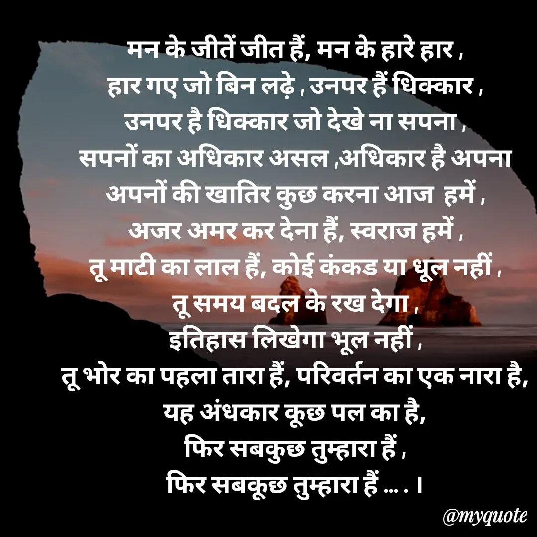 Quote by Rekha Jadhav - मन के जीतें जीत हैं, मन के हारे हार ,
हार गए जो बिन लढ़े , उनपर हैं धिक्कार ,
उनपर है धिक्कार जो देखे ना सपना ,
सपनों का अधिकार असल ,अधिकार है अपना
अपनों की खातिर कुछ करना आज  हमें ,
अजर अमर कर देना हैं, स्वराज हमें ,
तू माटी का लाल हैं, कोई कंकड या धूल नहीं ,
तू समय बदल के रख देगा ,
इतिहास लिखेगा भूल नहीं ,
तू भोर का पहला तारा हैं, परिवर्तन का एक नारा है,
यह अंधकार कूछ पल का है,
फिर सबकुछ तुम्हारा हैं ,
फिर सबकूछ तुम्हारा हैं ... . ।







 





कवि कलश - Made using Quotes Creator App, Post Maker App