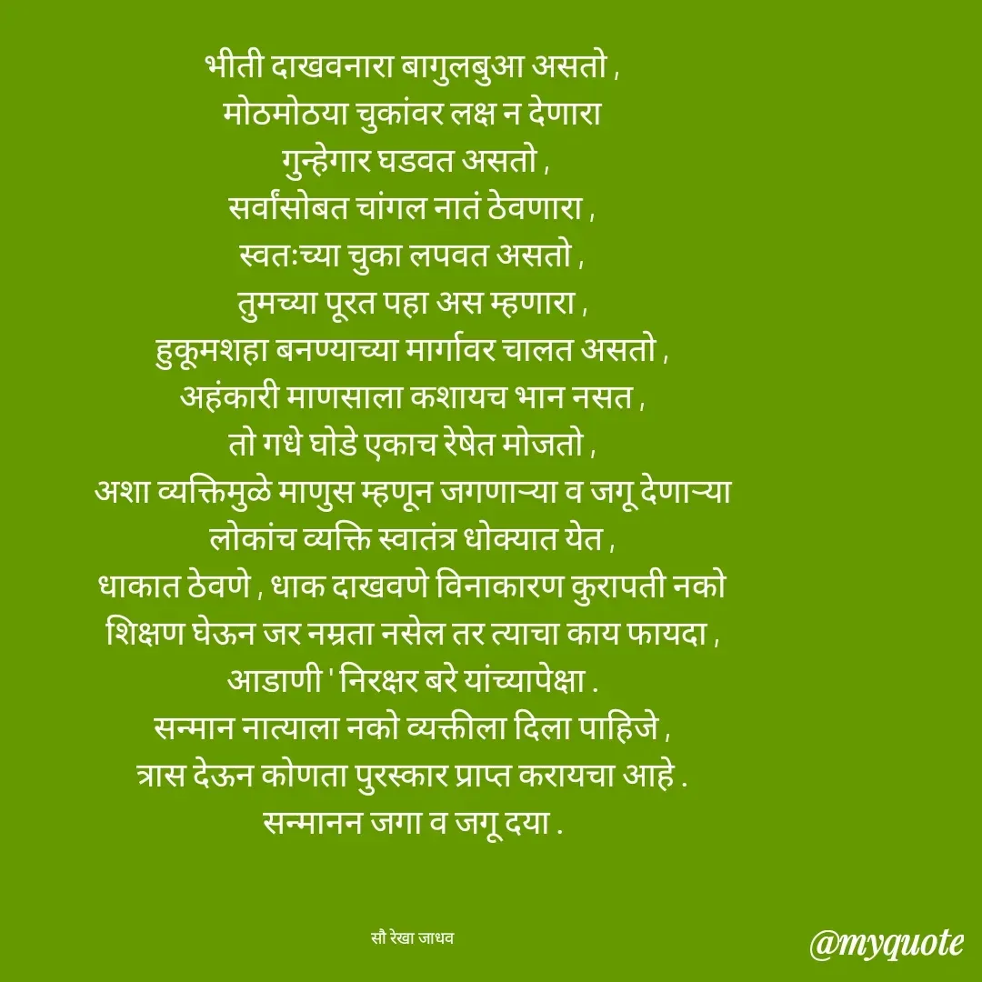 Quote by Rekha Jadhav - भीती दाखवनारा बागुलबुआ असतो ,
मोठमोठया चुकांवर लक्ष न देणारा
 गुन्हेगार घडवत असतो ,
सर्वांसोबत चांगल नातं ठेवणारा ,
स्वतःच्या चुका लपवत असतो ,
तुमच्या पूरत पहा अस म्हणारा ,
हुकूमशहा बनण्याच्या मार्गावर चालत असतो ,
अहंकारी माणसाला कशायच भान नसत ,
तो गधे घोडे एकाच रेषेत मोजतो ,
अशा व्यक्तिमुळे माणुस म्हणून जगणाऱ्या व जगू देणाऱ्या
लोकांच व्यक्ति स्वातंत्र धोक्यात येत ,
धाकात ठेवणे , धाक दाखवणे विनाकारण कुरापती नको
शिक्षण घेऊन जर नम्रता नसेल तर त्याचा काय फायदा ,
आडाणी ' निरक्षर बरे यांच्यापेक्षा .
सन्मान नात्याला नको व्यक्तीला दिला पाहिजे ,
त्रास देऊन कोणता पुरस्कार प्राप्त करायचा आहे .
सन्मानन जगा व जगू दया .



सौ रेखा जाधव - Made using Quotes Creator App, Post Maker App