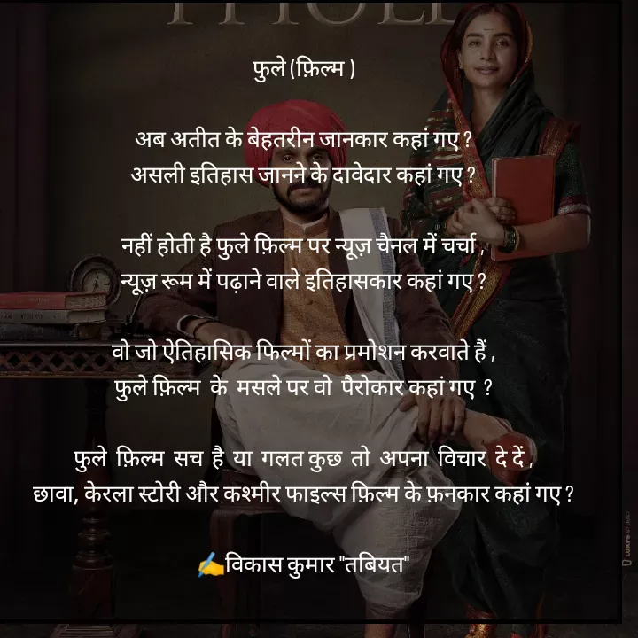 Quote by Tabiyat Kharab Hai - 
फुले (फ़िल्म )

अब अतीत के बेहतरीन जानकार कहां गए ?
असली इतिहास जानने के दावेदार कहां गए ?

नहीं होती है फुले फ़िल्म पर न्यूज़ चैनल में चर्चा ,
न्यूज़ रूम में पढ़ाने वाले इतिहासकार कहां गए ?

वो जो ऐतिहासिक फिल्मों का प्रमोशन करवाते हैं ,
फुले फ़िल्म  के  मसले पर वो  पैरोकार कहां गए  ?

फुले  फ़िल्म  सच  है  या  गलत कुछ  तो  अपना  विचार  दे दें ,
छावा, केरला स्टोरी और कश्मीर फाइल्स फ़िल्म के फ़नकार कहां गए ?

✍️विकास कुमार "तबियत"
 - Made using Quotes Creator App, Post Maker App