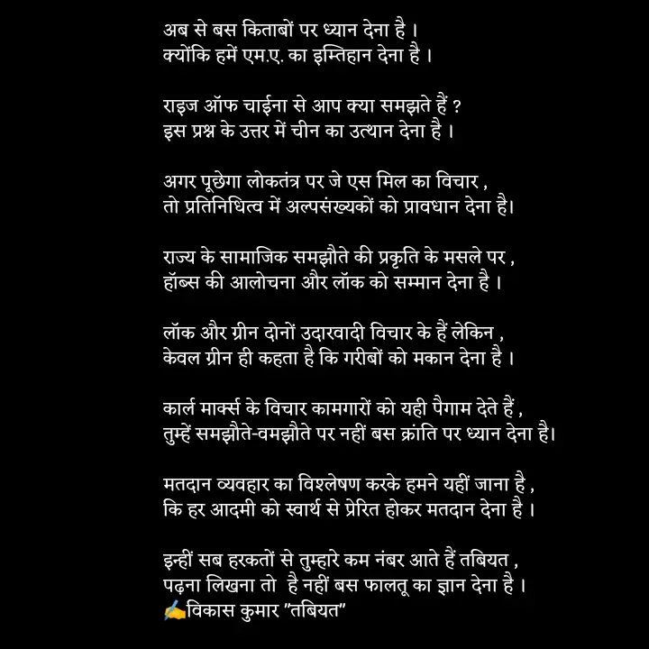 Quote by Tabiyat Kharab Hai - अब से बस किताबों पर ध्यान देना है ।
क्योंकि हमें एम.ए. का इम्तिहान देना है ।

राइज अॉफ चाईना से आप क्या समझते हैं ?
इस प्रश्न के उत्तर में चीन का उत्थान देना है । 

अगर पूछेगा लोकतंत्र पर जे एस मिल का विचार ,
तो प्रतिनिधित्व में अल्पसंख्यकों को प्रावधान देना है। 

राज्य के सामाजिक समझौते की प्रकृति के मसले पर ,
हॉब्स की आलोचना और लॉक को सम्मान देना है ।

लॉक और ग्रीन दोनों उदारवादी विचार के हैं लेकिन ,
केवल ग्रीन ही कहता है कि गरीबों को मकान देना है ।

कार्ल मार्क्स के विचार कामगारों को यही पैगाम देते हैं ,
तुम्हें समझौते-वमझौते पर नहीं बस क्रांति पर ध्यान देना है।

मतदान व्यवहार का विश्लेषण करके हमने यहीं जाना है ,
कि हर आदमी को स्वार्थ से प्रेरित होकर मतदान देना है । 

इन्हीं सब हरकतों से तुम्हारे कम नंबर आते हैं तबियत ,
पढ़ना लिखना तो  है नहीं बस फालतू का ज्ञान देना है ।
✍️विकास कुमार "तबियत"
 


 - Made using Quotes Creator App, Post Maker App