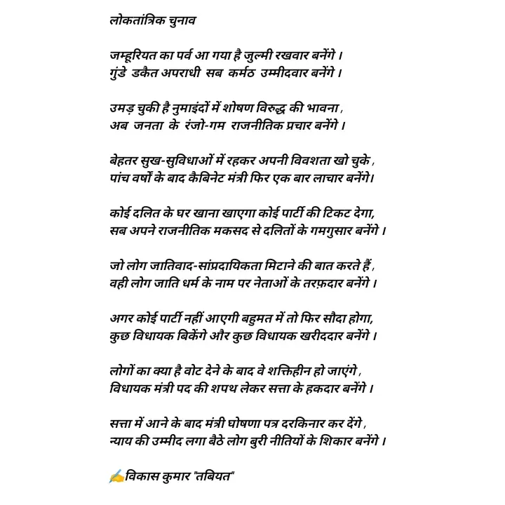 Quote by Tabiyat Kharab Hai - लोकतांत्रिक चुनाव

जम्हूरियत का पर्व आ गया है जुल्मी रखवार बनेंगे ।
गुंडे  डकैत अपराधी  सब  कर्मठ  उम्मीदवार बनेंगे ।

उमड़ चुकी है नुमाइंदों में शोषण विरुद्ध की भावना ,
अब  जनता  के  रंजो-गम  राजनीतिक प्रचार बनेंगे ।

बेहतर सुख-सुविधाओं में रहकर अपनी विवशता खो चुके ,
पांच वर्षों के बाद कैबिनेट मंत्री फिर एक बार लाचार बनेंगे।

कोई दलित के घर खाना खाएगा कोई पार्टी की टिकट देगा,
सब अपने राजनीतिक मकसद से दलितों के गमगुसार बनेंगे । 

जो लोग जातिवाद-सांप्रदायिकता मिटाने की बात करते हैं ,
वही लोग जाति धर्म के नाम पर नेताओं के तरफ़दार बनेंगे ।

अगर कोई पार्टी नहीं आएगी बहुमत में तो फिर सौदा होगा,
कुछ विधायक बिकेंगे और कुछ विधायक खरीददार बनेंगे ।

लोगों का क्या है वोट देने के बाद वे शक्तिहीन हो जाएंगे ,
विधायक मंत्री पद की शपथ लेकर सत्ता के हकदार बनेंगे ।

सत्ता में आने के बाद मंत्री घोषणा पत्र दरकिनार कर देंगे ,
न्याय की उम्मीद लगा बैठे लोग बुरी नीतियों के शिकार बनेंगे ।

✍️विकास कुमार "तबियत"
      - Made using Quotes Creator App, Post Maker App