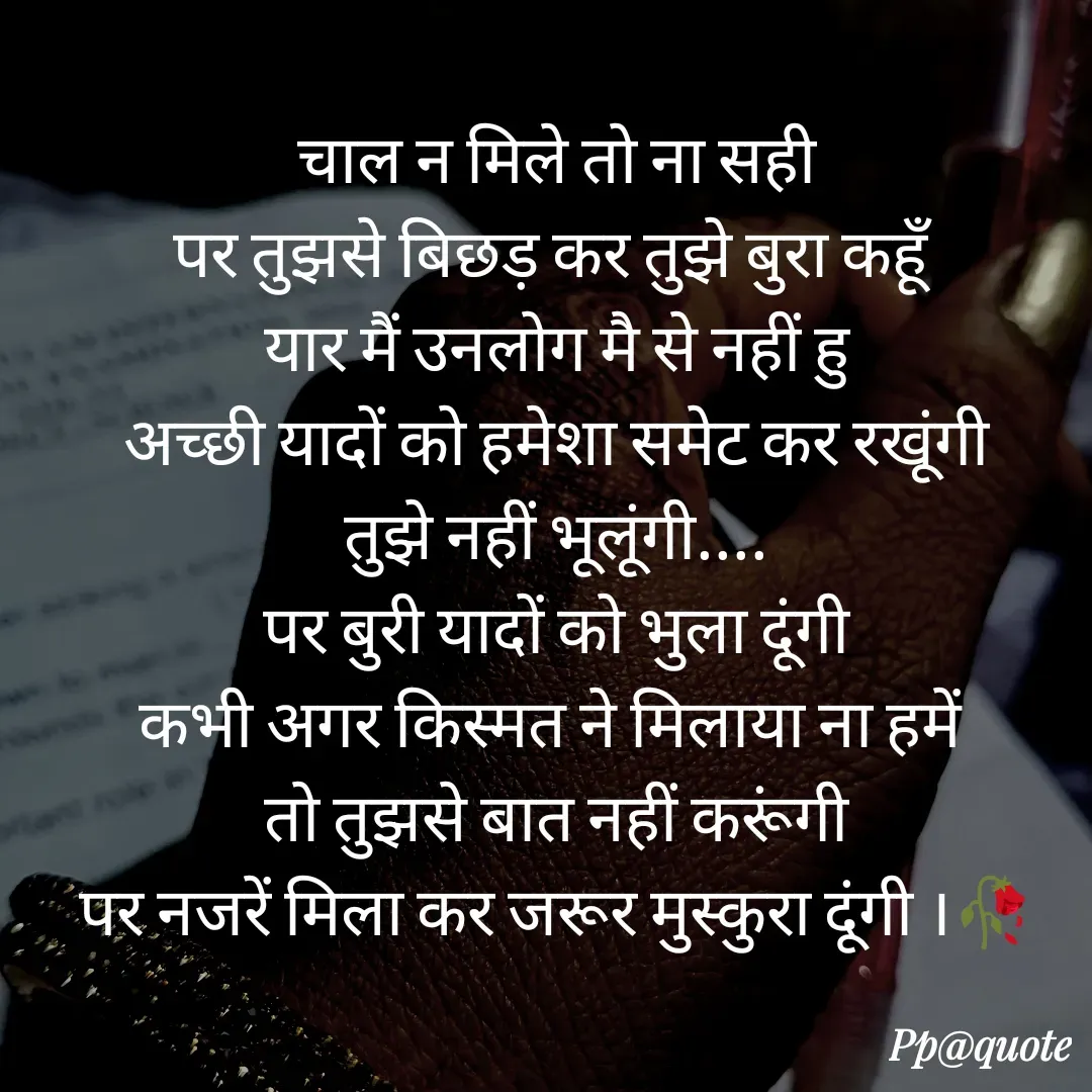 Quote by Radhe..💫 - चाल न मिले तो ना सही
पर तुझसे बिछड़ कर तुझे बुरा कहूँ 
यार मैं उनलोग मै से नहीं हु
अच्छी यादों को हमेशा समेट कर रखूंगी
तुझे नहीं भूलूंगी....
पर बुरी यादों को भुला दूंगी
कभी अगर किस्मत ने मिलाया ना हमें 
तो तुझसे बात नहीं करूंगी
पर नजरें मिला कर जरूर मुस्कुरा दूंगी ।🥀

 - Made using Quotes Creator App, Post Maker App
