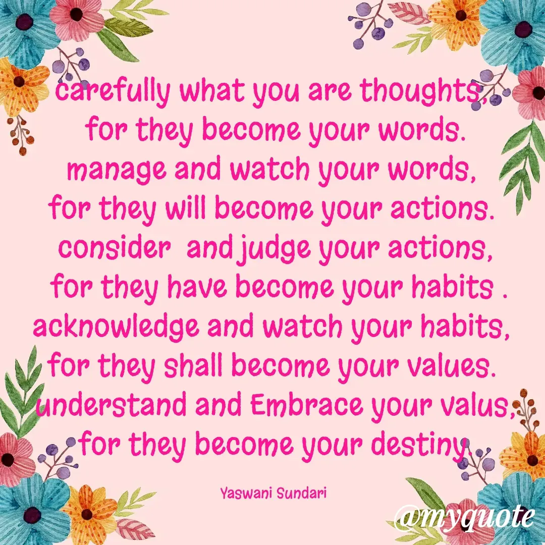 Quote by Yaswani taehyung (sundari) - carefully what you are thoughts, 
for they become your words.
manage and watch your words, 
for they will become your actions. 
consider  and judge your actions,
 for they have become your habits .
acknowledge and watch your habits, 
for they shall become your values. 
understand and Embrace your valus,
for they become your destiny.

Yaswani Sundari  - Made using Quotes Creator App, Post Maker App