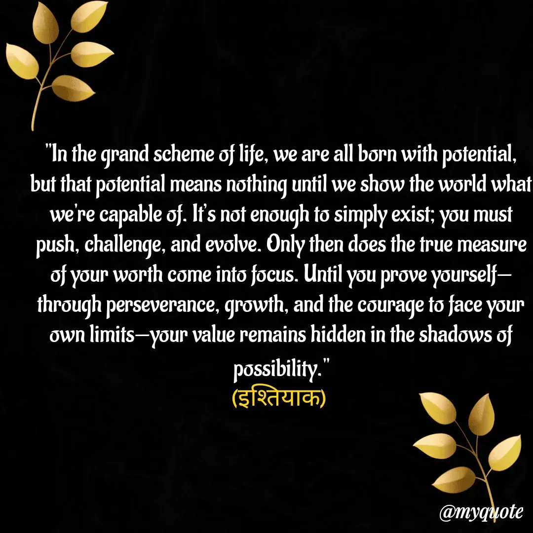 Quote by  SHEIKH ISHTIYAQ  - "In the grand scheme of life, we are all born with potential, but that potential means nothing until we show the world what we're capable of. It’s not enough to simply exist; you must push, challenge, and evolve. Only then does the true measure of your worth come into focus. Until you prove yourself—through perseverance, growth, and the courage to face your own limits—your value remains hidden in the shadows of possibility."
(इश्तियाक)  - Made using Quotes Creator App, Post Maker App