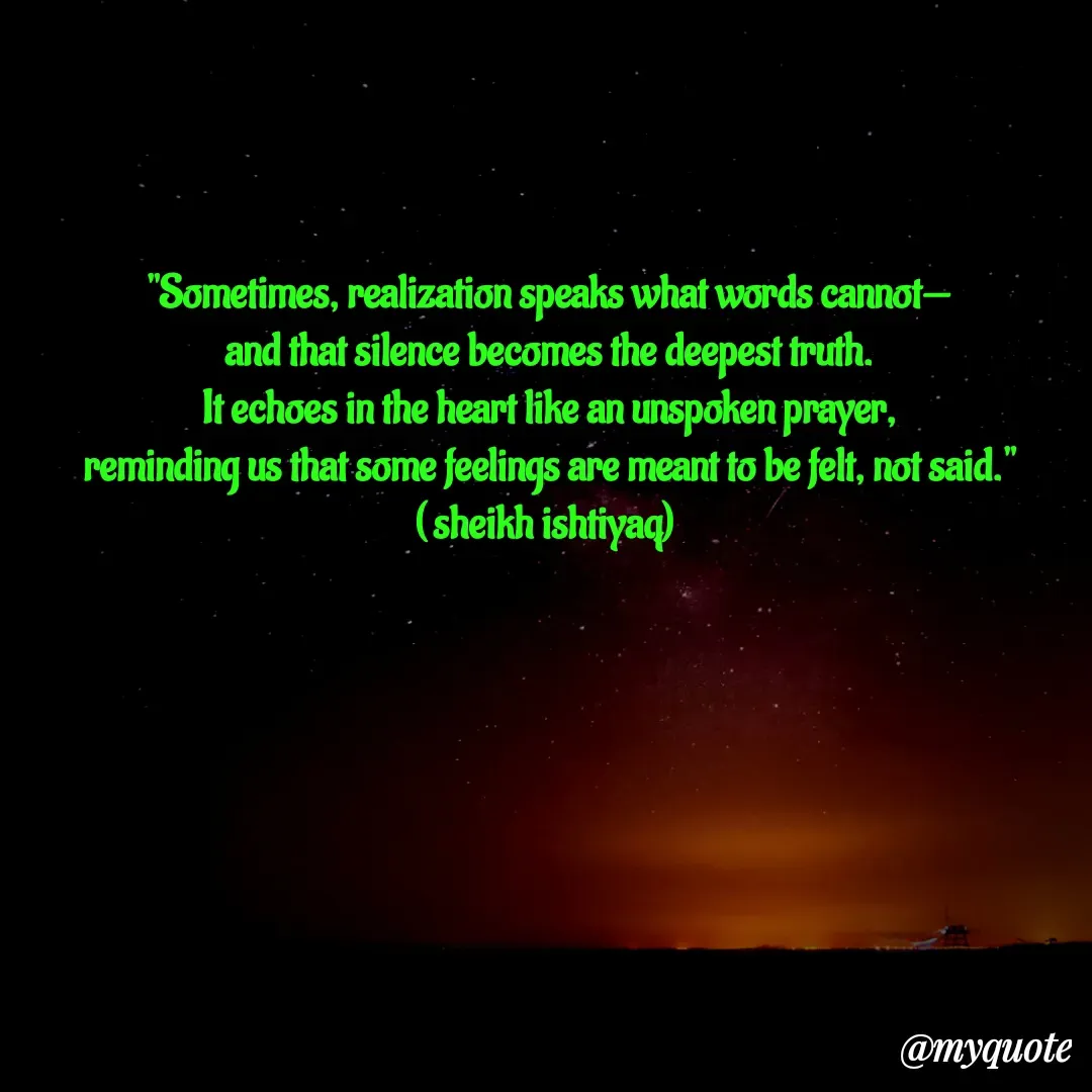 Quote by  SHEIKH ISHTIYAQ  - 
"Sometimes, realization speaks what words cannot—
and that silence becomes the deepest truth.
It echoes in the heart like an unspoken prayer,
reminding us that some feelings are meant to be felt, not said."
( sheikh ishtiyaq)  - Made using Quotes Creator App, Post Maker App