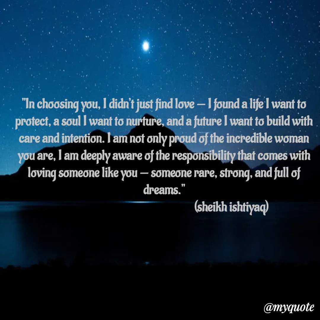 Quote by  SHEIKH ISHTIYAQ  - "In choosing you, I didn’t just find love — I found a life I want to protect, a soul I want to nurture, and a future I want to build with care and intention. I am not only proud of the incredible woman you are, I am deeply aware of the responsibility that comes with loving someone like you — someone rare, strong, and full of dreams."
                                                          (sheikh ishtiyaq)  - Made using Quotes Creator App, Post Maker App