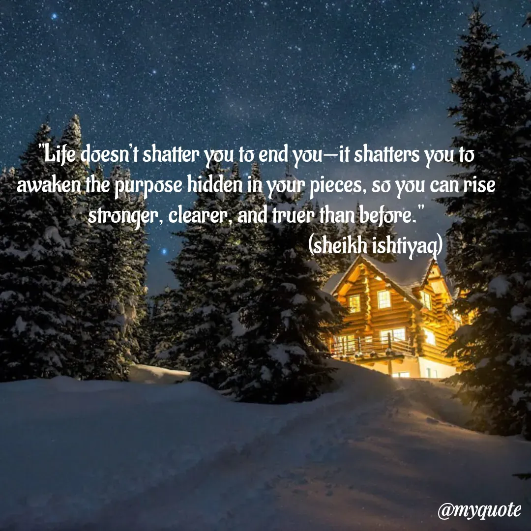 Quote by  SHEIKH ISHTIYAQ  - "Life doesn’t shatter you to end you—it shatters you to awaken the purpose hidden in your pieces, so you can rise stronger, clearer, and truer than before."
                                                       (sheikh ishtiyaq)  - Made using Quotes Creator App, Post Maker App