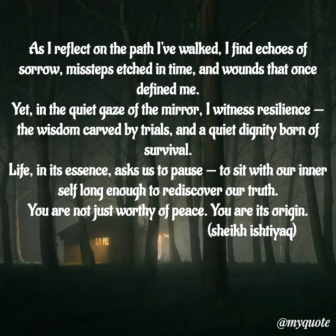 Quote by  SHEIKH ISHTIYAQ  - As I reflect on the path I've walked, I find echoes of sorrow, missteps etched in time, and wounds that once defined me.
Yet, in the quiet gaze of the mirror, I witness resilience — the wisdom carved by trials, and a quiet dignity born of survival.
Life, in its essence, asks us to pause — to sit with our inner self long enough to rediscover our truth.
You are not just worthy of peace. You are its origin.
                                                       (sheikh ishtiyaq)  - Made using Quotes Creator App, Post Maker App