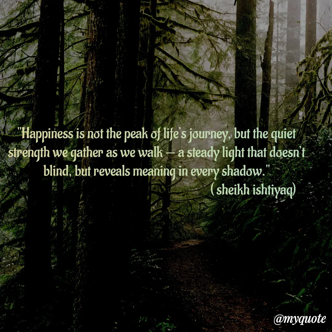 Quote by  SHEIKH ISHTIYAQ  - "Happiness is not the peak of life’s journey, but the quiet strength we gather as we walk — a steady light that doesn’t blind, but reveals meaning in every shadow."
                                                                       ( sheikh ishtiyaq)  - Made using Quotes Creator App, Post Maker App