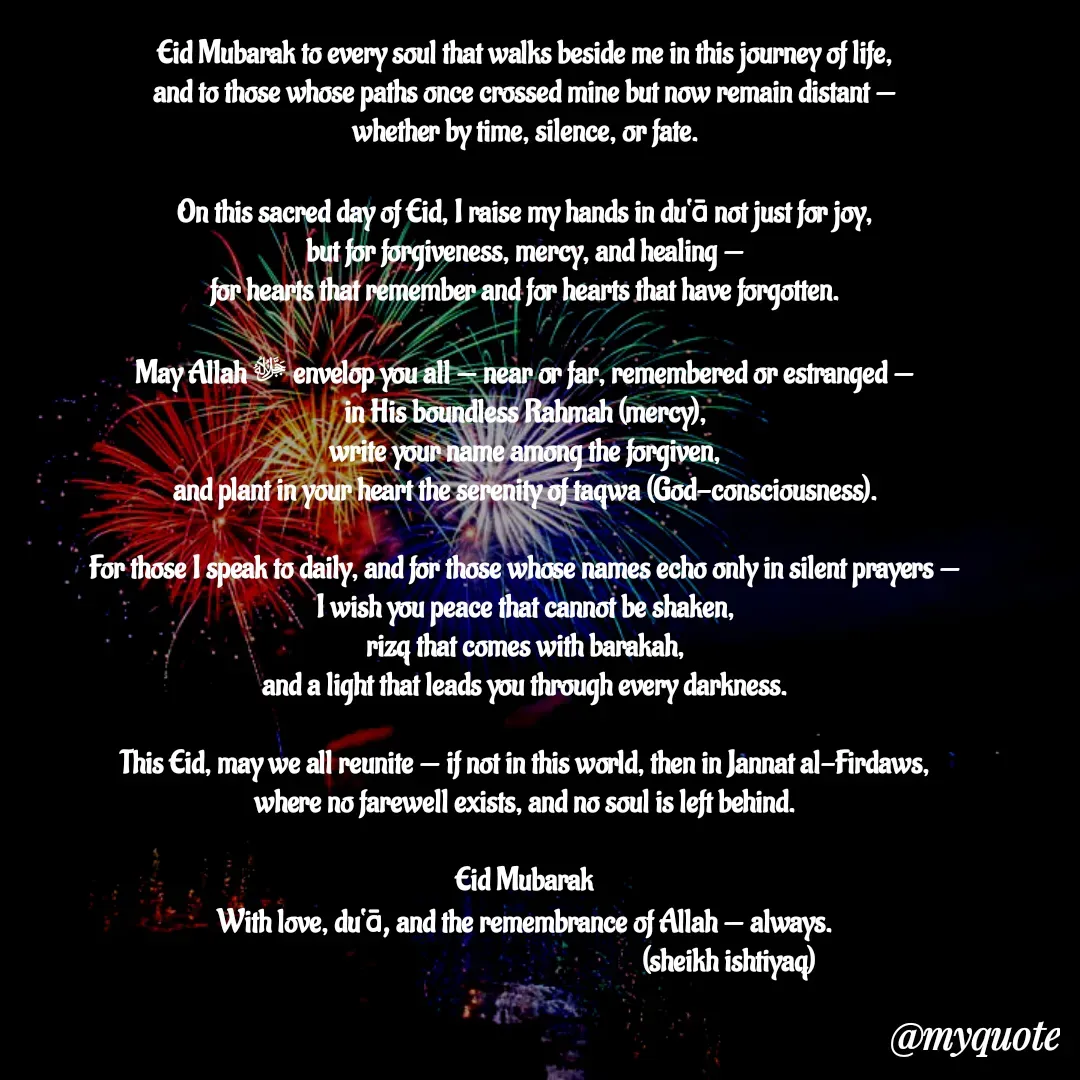 Quote by  SHEIKH ISHTIYAQ  - Eid Mubarak to every soul that walks beside me in this journey of life,
and to those whose paths once crossed mine but now remain distant —
whether by time, silence, or fate.

On this sacred day of Eid, I raise my hands in du‘ā not just for joy,
but for forgiveness, mercy, and healing —
for hearts that remember and for hearts that have forgotten.

May Allah ﷻ envelop you all — near or far, remembered or estranged —
in His boundless Rahmah (mercy),
write your name among the forgiven,
and plant in your heart the serenity of taqwa (God-consciousness).

For those I speak to daily, and for those whose names echo only in silent prayers —
I wish you peace that cannot be shaken,
rizq that comes with barakah,
and a light that leads you through every darkness.

This Eid, may we all reunite — if not in this world, then in Jannat al-Firdaws,
where no farewell exists, and no soul is left behind.

Eid Mubarak
With love, du‘ā, and the remembrance of Allah — always.
                                                                     (sheikh ishtiyaq)  - Made using Quotes Creator App, Post Maker App