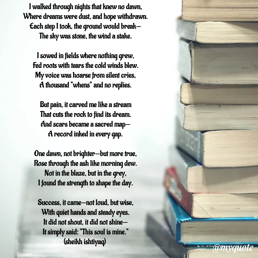 Quote by  SHEIKH ISHTIYAQ  - I walked through nights that knew no dawn,
Where dreams were dust, and hope withdrawn.
Each step I took, the ground would break—
The sky was stone, the wind a stake.

I sowed in fields where nothing grew,
Fed roots with tears the cold winds blew.
My voice was hoarse from silent cries,
A thousand “whens” and no replies.

But pain, it carved me like a stream
That cuts the rock to find its dream.
And scars became a sacred map—
A record inked in every gap.

One dawn, not brighter—but more true,
Rose through the ash like morning dew.
Not in the blaze, but in the grey,
I found the strength to shape the day.

Success, it came—not loud, but wise,
With quiet hands and steady eyes.
It did not shout, it did not shine—
It simply said: “This soul is mine.”
(sheikh ishtiyaq)  - Made using Quotes Creator App, Post Maker App