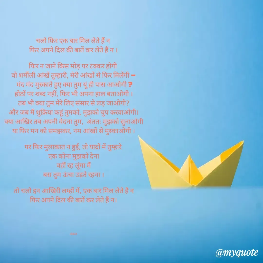 Quote by Ankan Chakraborty - चलो फ़िर एक बार मिल लेते हैं न 
फिर अपने दिल की बातें कर लेते हैं न ।

फिर न जाने किस मोड़ पर टक्कर होगी 
वो शर्मीली आंखें तुम्हारी, मेरी आंखों से फिर मिलेंगी –
 मंद मंद मुस्काते हुए क्या तुम यूं ही पास आओगी ?
होठों पर शब्द नहीं, फिर भी अपना हाल बताओगी ।
तब भी क्या तुम मेरे लिए संसार से लड़ जाओगी?
और जब मैं शुक्रिया कहूं तुमको, मुझको चुप करवाओगी।
क्या आखिर तब अपनी वेदना तुम,  अंततः मुझको सुनाओगी
या फिर मन को समझकर, नम आंखों से मुस्काओगी ।

पर फिर मुलाकात न हुई, तो यादों में तुम्हारे 
एक कोना मुझको देना
वहीं रह लूंगा मैं
बस तुम ऊंचा उड़ते रहना ।

तो चलो इन आखिरी लम्हों में, एक बार मिल लेते है न
फिर अपने दिल की बातें कर लेते हैं न।


 


अंकन  - Made using Quotes Creator App, Post Maker App