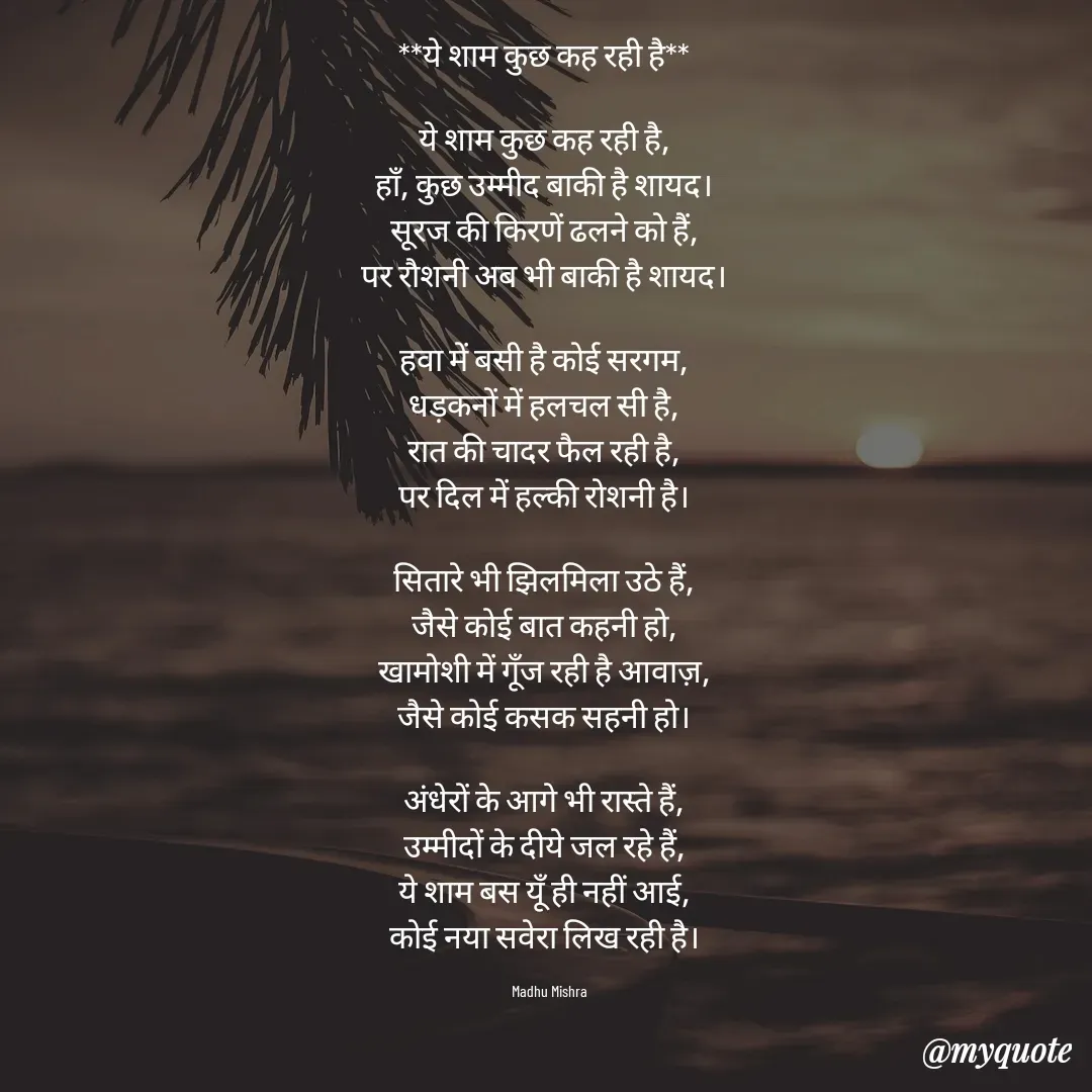 Quote by Honey - **ये शाम कुछ कह रही है**  

ये शाम कुछ कह रही है,  
हाँ, कुछ उम्मीद बाकी है शायद।  
सूरज की किरणें ढलने को हैं,  
पर रौशनी अब भी बाकी है शायद।  

हवा में बसी है कोई सरगम,  
धड़कनों में हलचल सी है,  
रात की चादर फैल रही है,  
पर दिल में हल्की रोशनी है।  

सितारे भी झिलमिला उठे हैं,  
जैसे कोई बात कहनी हो,  
खामोशी में गूँज रही है आवाज़,  
जैसे कोई कसक सहनी हो।  

अंधेरों के आगे भी रास्ते हैं,  
उम्मीदों के दीये जल रहे हैं,  
ये शाम बस यूँ ही नहीं आई,  
कोई नया सवेरा लिख रही है।  

Madhu Mishra  - Made using Quotes Creator App, Post Maker App