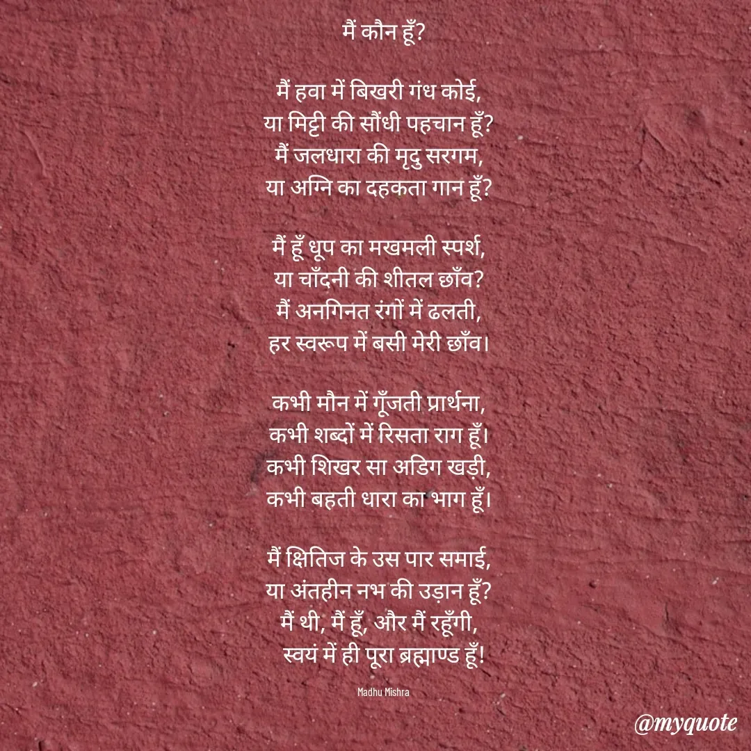 Quote by Honey - मैं कौन हूँ?

मैं हवा में बिखरी गंध कोई,  
या मिट्टी की सौंधी पहचान हूँ?  
मैं जलधारा की मृदु सरगम,  
या अग्नि का दहकता गान हूँ?  

मैं हूँ धूप का मखमली स्पर्श,  
या चाँदनी की शीतल छाँव?  
मैं अनगिनत रंगों में ढलती,  
हर स्वरूप में बसी मेरी छाँव।  

कभी मौन में गूँजती प्रार्थना,  
कभी शब्दों में रिसता राग हूँ।  
कभी शिखर सा अडिग खड़ी,  
कभी बहती धारा का भाग हूँ।  

मैं क्षितिज के उस पार समाई,  
या अंतहीन नभ की उड़ान हूँ?  
मैं थी, मैं हूँ, और मैं रहूँगी,  
स्वयं में ही पूरा ब्रह्माण्ड हूँ!

Madhu Mishra  - Made using Quotes Creator App, Post Maker App