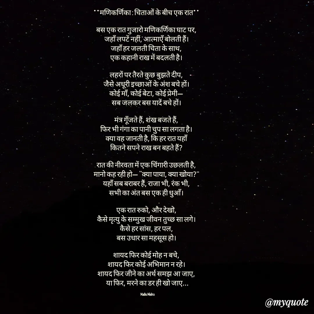 Quote by Honey - **मणिकर्णिका : चिताओं के बीच एक रात**  

बस एक रात गुजारो मणिकर्णिका घाट पर,  
जहाँ लपटें नहीं, आत्माएँ बोलती हैं।  
जहाँ हर जलती चिता के साथ,  
एक कहानी राख में बदलती है।  

लहरों पर तैरते कुछ बुझते दीप,  
जैसे अधूरी इच्छाओं के अंश बचे हों।  
कोई माँ, कोई बेटा, कोई प्रेमी—  
सब जलकर बस यादें बचे हों।  

मंत्र गूँजते हैं, शंख बजते हैं,  
फिर भी गंगा का पानी चुप सा लगता है।  
क्या वह जानती है, कि हर रात यहाँ  
कितने सपने राख बन बहते हैं?  

रात की नीरवता में एक चिंगारी उछलती है,  
मानो कह रही हो— “क्या पाया, क्या खोया?”  
यहाँ सब बराबर हैं, राजा भी, रंक भी,  
सभी का अंत बस एक ही धुआँ।  

एक रात रुको, और देखो,  
कैसे मृत्यु के सम्मुख जीवन तुच्छ सा लगे।  
कैसे हर सांस, हर पल,  
बस उधार सा महसूस हो।  

शायद फिर कोई मोह न बचे,  
शायद फिर कोई अभिमान न रहे।  
शायद फिर जीने का अर्थ समझ आ जाए,  
या फिर, मरने का डर ही खो जाए...

Madhu Mishra  - Made using Quotes Creator App, Post Maker App