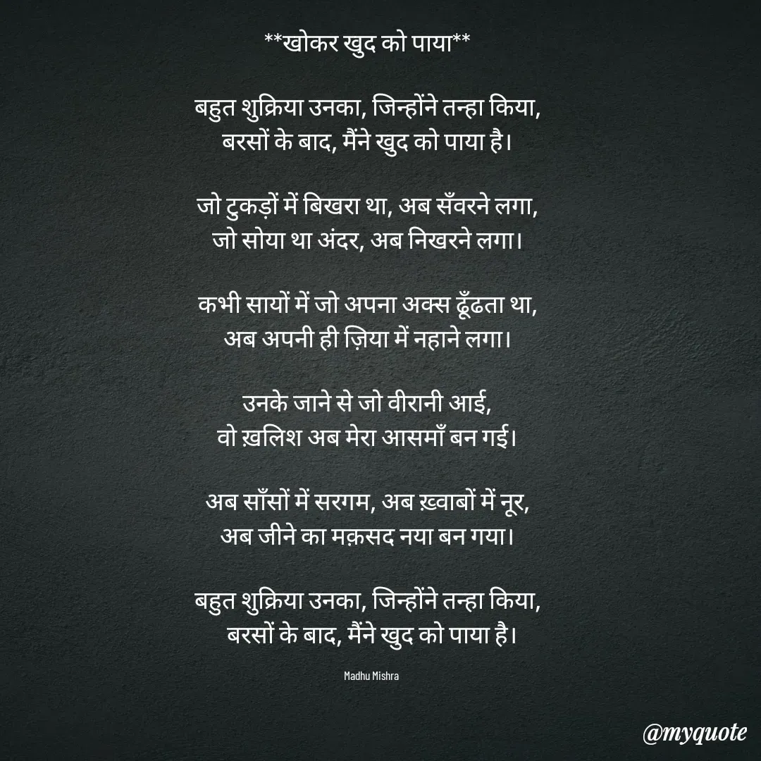 Quote by Honey - **खोकर खुद को पाया**  

बहुत शुक्रिया उनका, जिन्होंने तन्हा किया,  
बरसों के बाद, मैंने खुद को पाया है।  

जो टुकड़ों में बिखरा था, अब सँवरने लगा,  
जो सोया था अंदर, अब निखरने लगा।  

कभी सायों में जो अपना अक्स ढूँढता था,  
अब अपनी ही ज़िया में नहाने लगा।  

उनके जाने से जो वीरानी आई,  
वो ख़लिश अब मेरा आसमाँ बन गई।  

अब साँसों में सरगम, अब ख़्वाबों में नूर,  
अब जीने का मक़सद नया बन गया।  

बहुत शुक्रिया उनका, जिन्होंने तन्हा किया,  
बरसों के बाद, मैंने खुद को पाया है।

Madhu Mishra  - Made using Quotes Creator App, Post Maker App