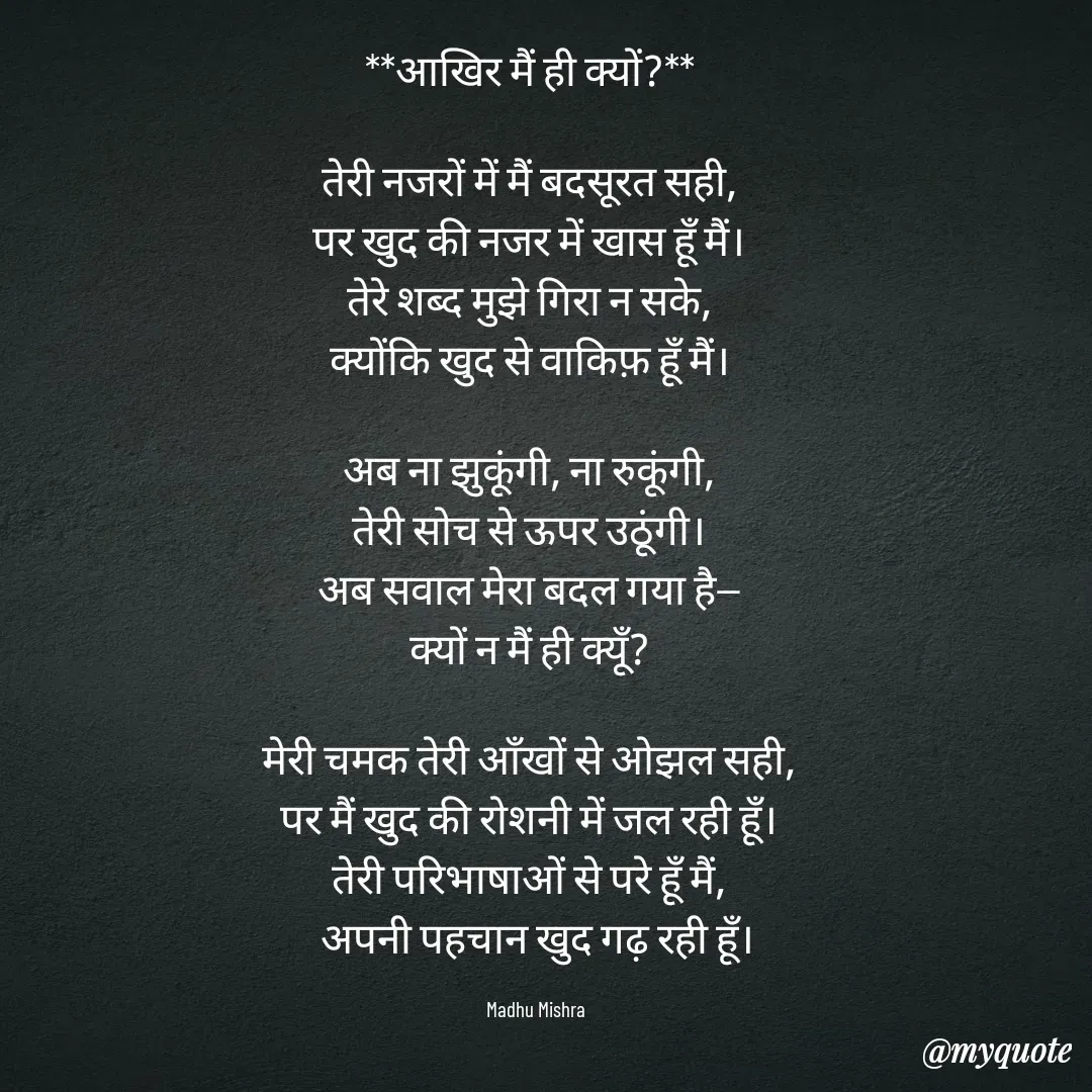 Quote by Honey - **आखिर मैं ही क्यों?**  

तेरी नजरों में मैं बदसूरत सही,  
पर खुद की नजर में खास हूँ मैं।  
तेरे शब्द मुझे गिरा न सके,  
क्योंकि खुद से वाकिफ़ हूँ मैं।  

अब ना झुकूंगी, ना रुकूंगी,  
तेरी सोच से ऊपर उठूंगी।  
अब सवाल मेरा बदल गया है—  
क्यों न मैं ही क्यूँ?  

मेरी चमक तेरी आँखों से ओझल सही,  
पर मैं खुद की रोशनी में जल रही हूँ।  
तेरी परिभाषाओं से परे हूँ मैं,  
अपनी पहचान खुद गढ़ रही हूँ।

Madhu Mishra  - Made using Quotes Creator App, Post Maker App