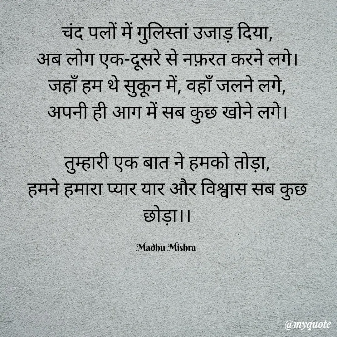 Quote by Honey - चंद पलों में गुलिस्तां उजाड़ दिया,
अब लोग एक-दूसरे से नफ़रत करने लगे।
जहाँ हम थे सुकून में, वहाँ जलने लगे,
अपनी ही आग में सब कुछ खोने लगे।

तुम्हारी एक बात ने हमको तोड़ा,
हमने हमारा प्यार यार और विश्वास सब कुछ छोड़ा।।

Madhu Mishra  - Made using Quotes Creator App, Post Maker App
