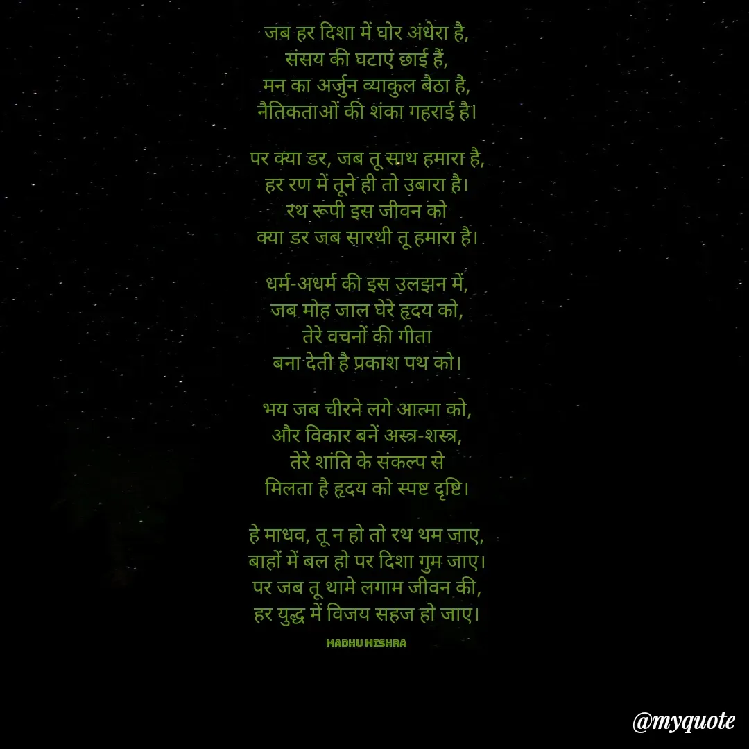 Quote by Honey - 
जब हर दिशा में घोर अंधेरा है,
संसय की घटाएं छाई हैं,
मन का अर्जुन व्याकुल बैठा है,
नैतिकताओं की शंका गहराई है।

पर क्या डर, जब तू साथ हमारा है,
हर रण में तूने ही तो उबारा है।
रथ रूपी इस जीवन को
क्या डर जब सारथी तू हमारा है।

धर्म-अधर्म की इस उलझन में,
जब मोह जाल घेरे हृदय को,
तेरे वचनों की गीता
बना देती है प्रकाश पथ को।

भय जब चीरने लगे आत्मा को,
और विकार बनें अस्त्र-शस्त्र,
तेरे शांति के संकल्प से
मिलता है हृदय को स्पष्ट दृष्टि।

हे माधव, तू न हो तो रथ थम जाए,
बाहों में बल हो पर दिशा गुम जाए।
पर जब तू थामे लगाम जीवन की,
हर युद्ध में विजय सहज हो जाए।

Madhu Mishra  - Made using Quotes Creator App, Post Maker App