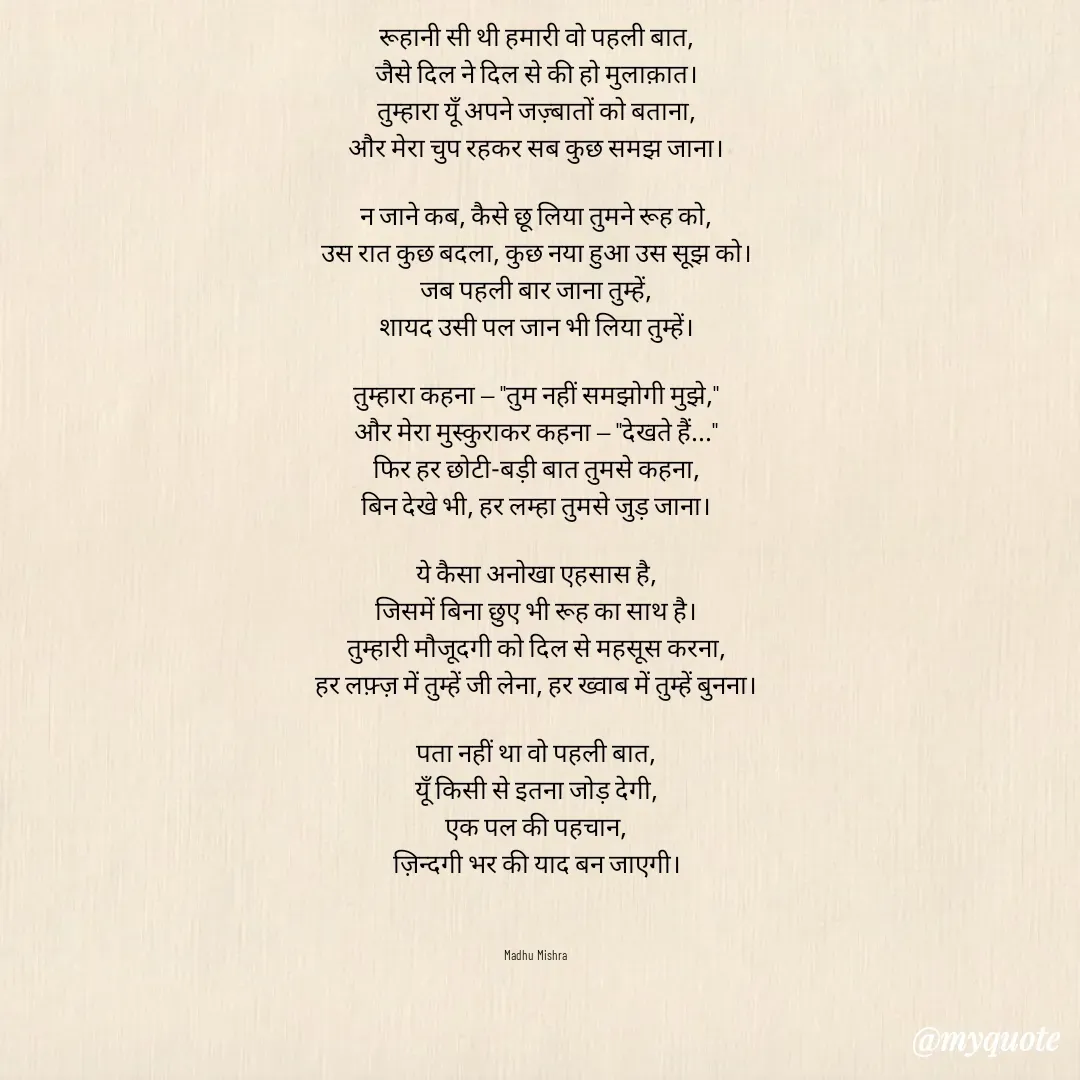 Quote by Honey - वो पहली बात

रूहानी सी थी हमारी वो पहली बात,
जैसे दिल ने दिल से की हो मुलाक़ात।
तुम्हारा यूँ अपने जज़्बातों को बताना,
और मेरा चुप रहकर सब कुछ समझ जाना।

न जाने कब, कैसे छू लिया तुमने रूह को,
उस रात कुछ बदला, कुछ नया हुआ उस सूझ को।
जब पहली बार जाना तुम्हें,
शायद उसी पल जान भी लिया तुम्हें।

तुम्हारा कहना — "तुम नहीं समझोगी मुझे,"
और मेरा मुस्कुराकर कहना — "देखते हैं..."
फिर हर छोटी-बड़ी बात तुमसे कहना,
बिन देखे भी, हर लम्हा तुमसे जुड़ जाना।

ये कैसा अनोखा एहसास है,
जिसमें बिना छुए भी रूह का साथ है।
तुम्हारी मौजूदगी को दिल से महसूस करना,
हर लफ़्ज़ में तुम्हें जी लेना, हर ख्वाब में तुम्हें बुनना।

पता नहीं था वो पहली बात,
यूँ किसी से इतना जोड़ देगी,
एक पल की पहचान,
ज़िन्दगी भर की याद बन जाएगी।



Madhu Mishra  - Made using Quotes Creator App, Post Maker App