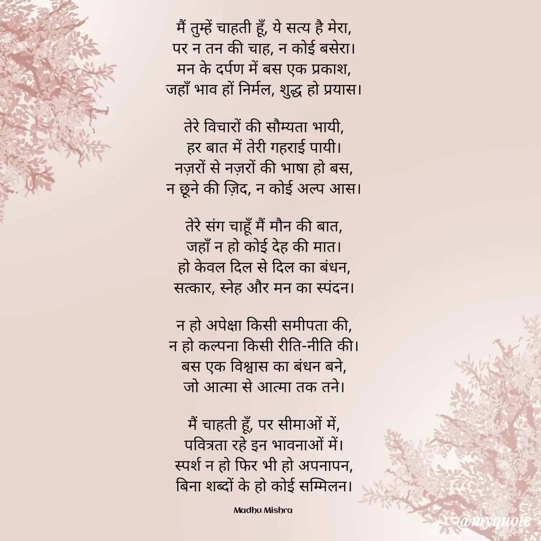 Quote by Honey - मैं तुम्हें चाहती हूँ, ये सत्य है मेरा,
पर न तन की चाह, न कोई बसेरा।
मन के दर्पण में बस एक प्रकाश,
जहाँ भाव हों निर्मल, शुद्ध हो प्रयास।

तेरे विचारों की सौम्यता भायी,
हर बात में तेरी गहराई पायी।
नज़रों से नज़रों की भाषा हो बस,
न छूने की ज़िद, न कोई अल्प आस।

तेरे संग चाहूँ मैं मौन की बात,
जहाँ न हो कोई देह की मात।
हो केवल दिल से दिल का बंधन,
सत्कार, स्नेह और मन का स्पंदन।

न हो अपेक्षा किसी समीपता की,
न हो कल्पना किसी रीति-नीति की।
बस एक विश्वास का बंधन बने,
जो आत्मा से आत्मा तक तने।

मैं चाहती हूँ, पर सीमाओं में,
पवित्रता रहे इन भावनाओं में।
स्पर्श न हो फिर भी हो अपनापन,
बिना शब्दों के हो कोई सम्मिलन।

Madhu Mishra  - Made using Quotes Creator App, Post Maker App
