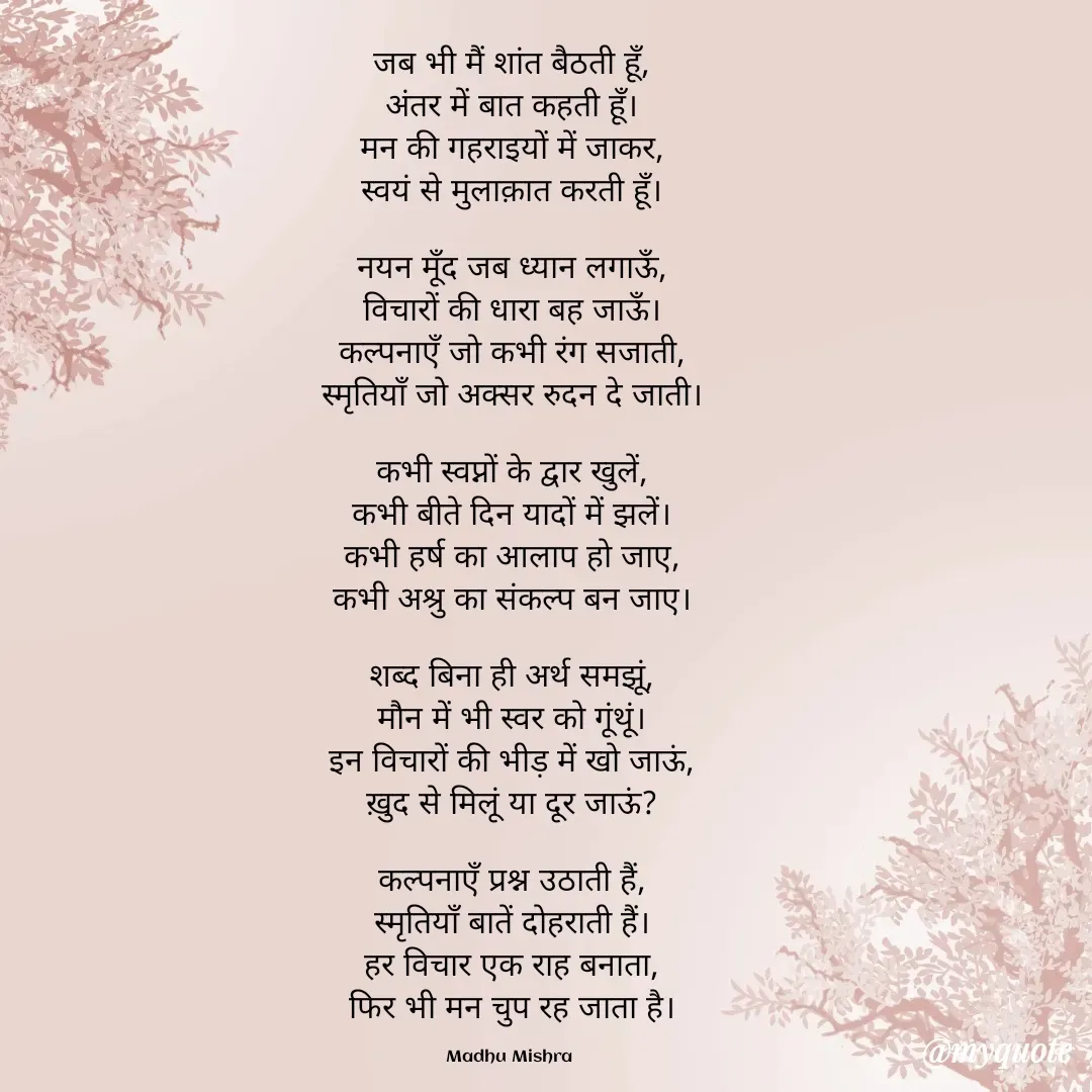 Quote by Honey - जब भी मैं शांत बैठती हूँ,
अंतर में बात कहती हूँ।
मन की गहराइयों में जाकर,
स्वयं से मुलाक़ात करती हूँ।

नयन मूँद जब ध्यान लगाऊँ,
विचारों की धारा बह जाऊँ।
कल्पनाएँ जो कभी रंग सजाती,
स्मृतियाँ जो अक्सर रुदन दे जाती।

कभी स्वप्नों के द्वार खुलें,
कभी बीते दिन यादों में झलें।
कभी हर्ष का आलाप हो जाए,
कभी अश्रु का संकल्प बन जाए।

शब्द बिना ही अर्थ समझूं,
मौन में भी स्वर को गूंथूं।
इन विचारों की भीड़ में खो जाऊं,
ख़ुद से मिलूं या दूर जाऊं?

कल्पनाएँ प्रश्न उठाती हैं,
स्मृतियाँ बातें दोहराती हैं।
हर विचार एक राह बनाता,
फिर भी मन चुप रह जाता है।

Madhu Mishra  - Made using Quotes Creator App, Post Maker App