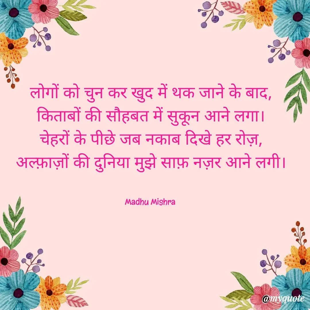 Quote by Honey - लोगों को चुन कर खुद में थक जाने के बाद,
किताबों की सौहबत में सुकून आने लगा।
चेहरों के पीछे जब नकाब दिखे हर रोज़,
अल्फ़ाज़ों की दुनिया मुझे साफ़ नज़र आने लगी।


Madhu Mishra  - Made using Quotes Creator App, Post Maker App
