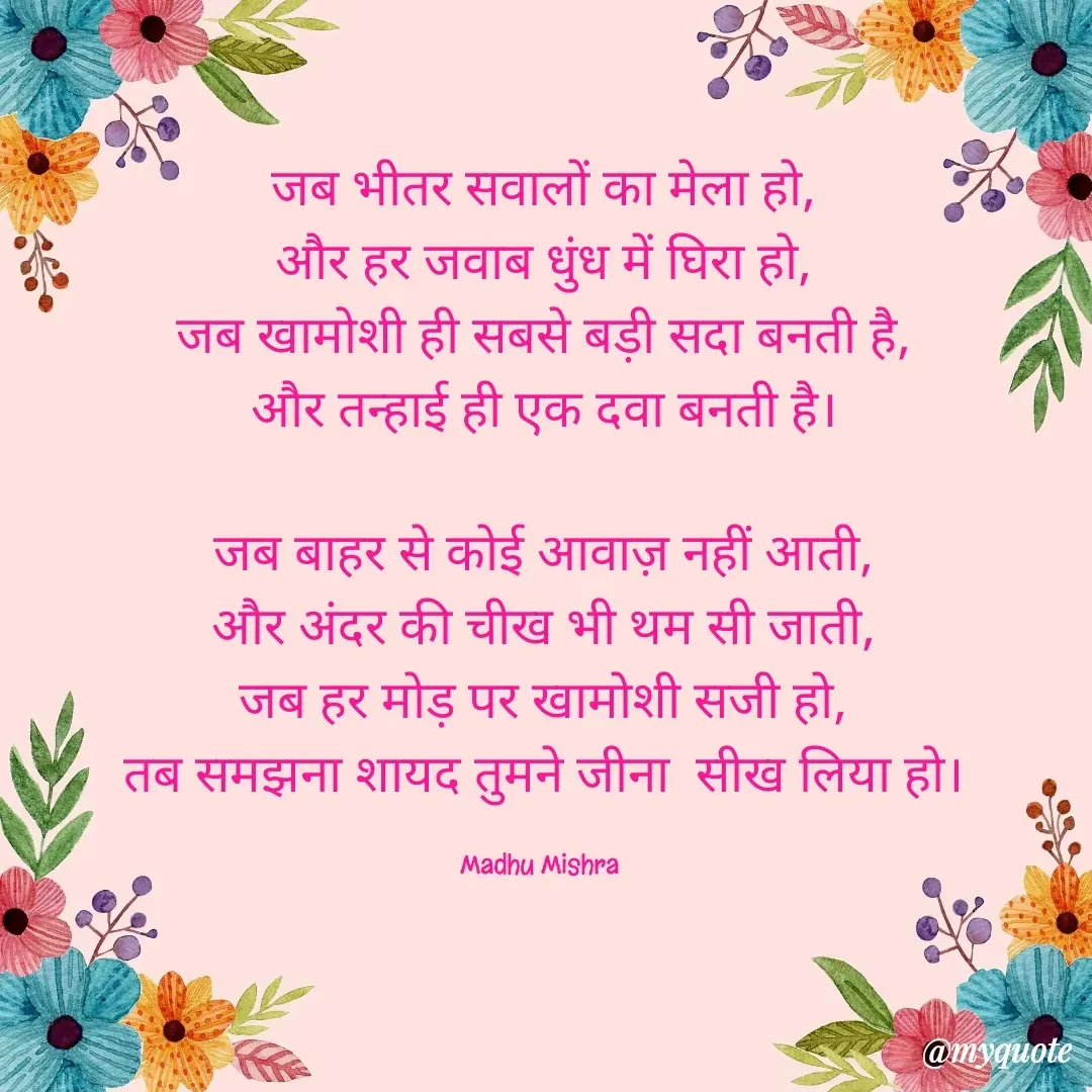 Quote by Honey - जब भीतर सवालों का मेला हो,
और हर जवाब धुंध में घिरा हो,
जब खामोशी ही सबसे बड़ी सदा बनती है,
और तन्हाई ही एक दवा बनती है।

जब बाहर से कोई आवाज़ नहीं आती,
और अंदर की चीख भी थम सी जाती,
जब हर मोड़ पर खामोशी सजी हो,
तब समझना शायद तुमने जीना  सीख लिया हो।

Madhu Mishra  - Made using Quotes Creator App, Post Maker App