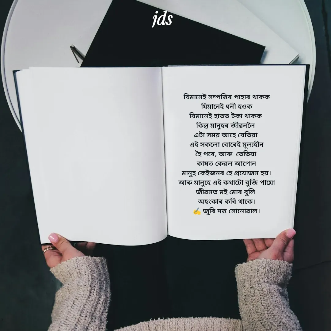 Quote by juri dutta Sonowal - যিমানেই সম্পত্তিৰ পাহাৰ থাকক
যিমানেই ধনী হওক
যিমানেই হাতত টকা থাকক 
কিন্তু মানুহৰ জীৱনলৈ 
এটা সময় আহে যেতিয়া 
 এই সকলো বোৰেই মূল্যহীন 
হৈ পৰে, আৰু  তেতিয়া 
কাষত কেৱল আপোন
মানুহ কেইজনৰ হে প্ৰয়োজন হয়।
আৰু মানুহে এই কথাটো বুজি পায়ো
জীৱনত মই মোৰ বুলি 
অহংকাৰ কৰি থাকে।
✍️ জুৰি দত্ত সোনোৱাল।
 - Made using Quotes Creator App, Post Maker App