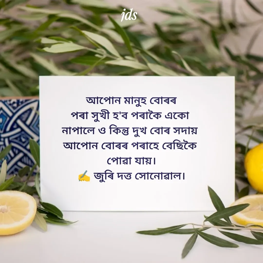 Quote by juri dutta Sonowal -  আপোন মানুহ বোৰৰ 
পৰা সুখী হ'ব পৰাকৈ একো 
নাপালে ও কিন্তু দুখ বোৰ সদায় 
আপোন বোৰৰ পৰাহে বেছিকৈ 
পোৱা যায়।
✍️ জুৰি দত্ত সোনোৱাল। - Made using Quotes Creator App, Post Maker App