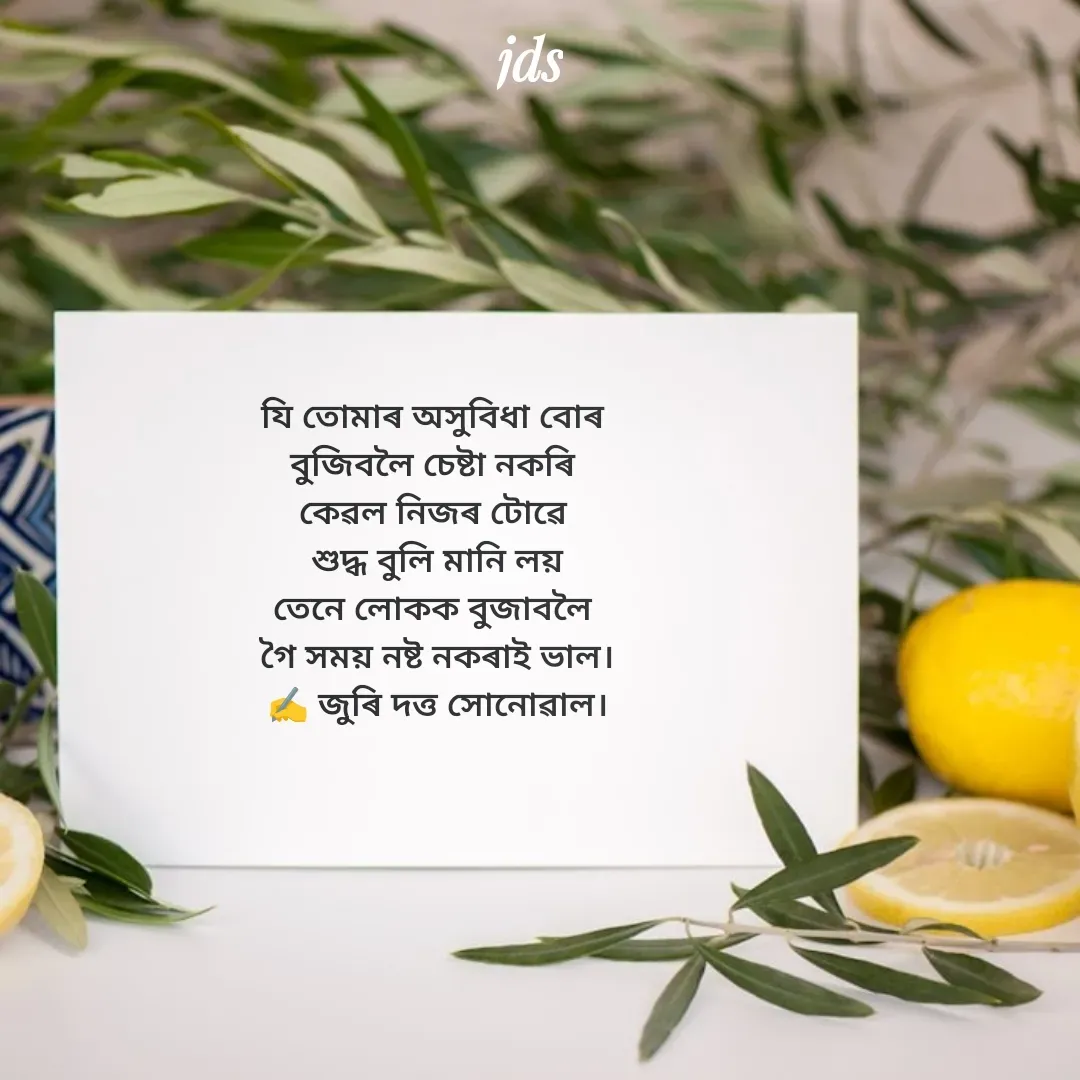 Quote by juri dutta Sonowal - যি তোমাৰ অসুবিধা বোৰ 
বুজিবলৈ চেষ্টা নকৰি 
কেৱল নিজৰ টোৱে 
শুদ্ধ বুলি মানি লয়
তেনে লোকক বুজাবলৈ 
গৈ সময় নষ্ট নকৰাই ভাল।
✍️ জুৰি দত্ত সোনোৱাল। - Made using Quotes Creator App, Post Maker App